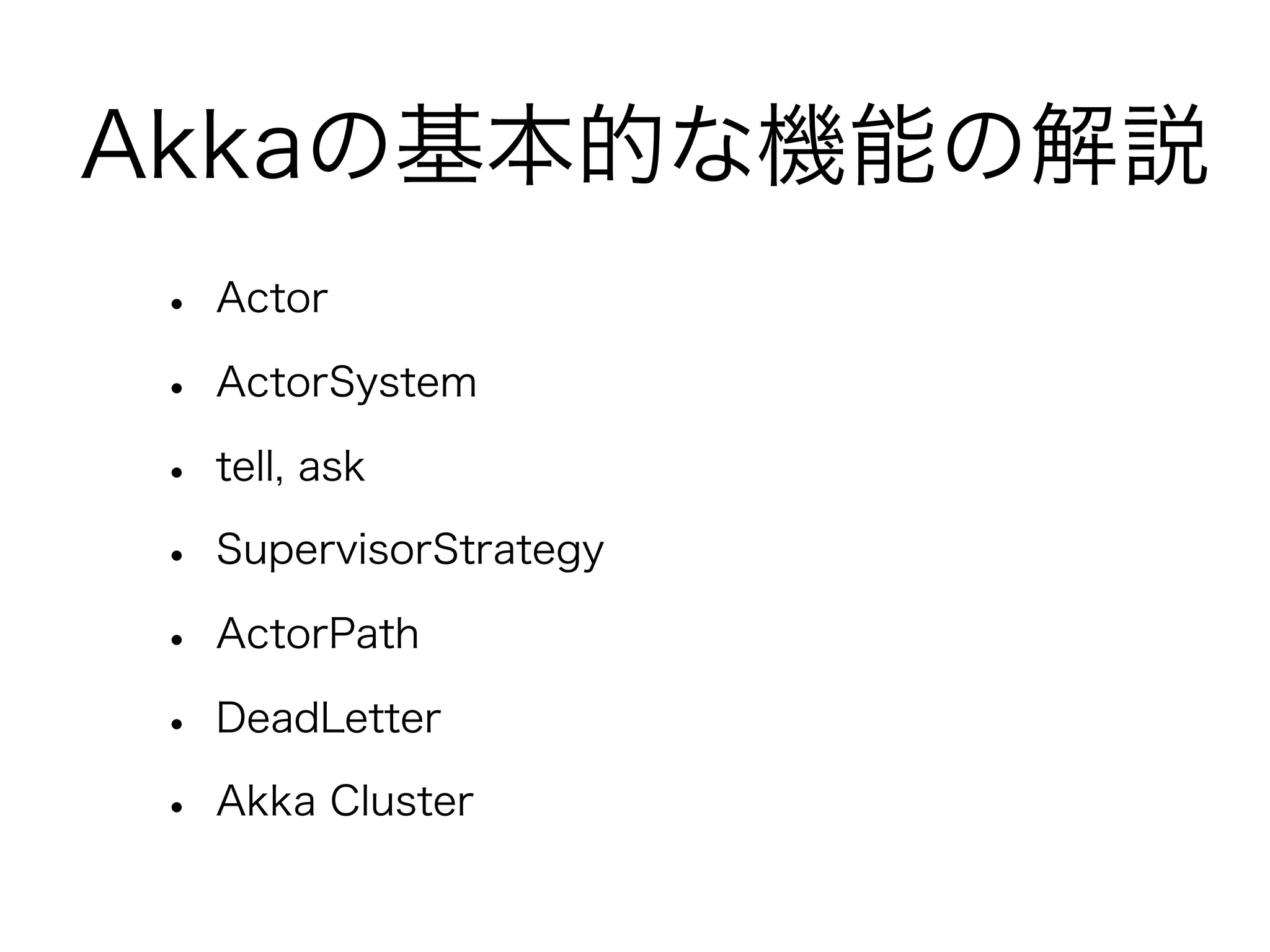 Akkaの基本的な機能の解説 
• Actor 
• ActorSystem 
• tell, ask 
• SupervisorStrategy 
• ActorPath 
• DeadLetter 
• Akka Cluster 
 