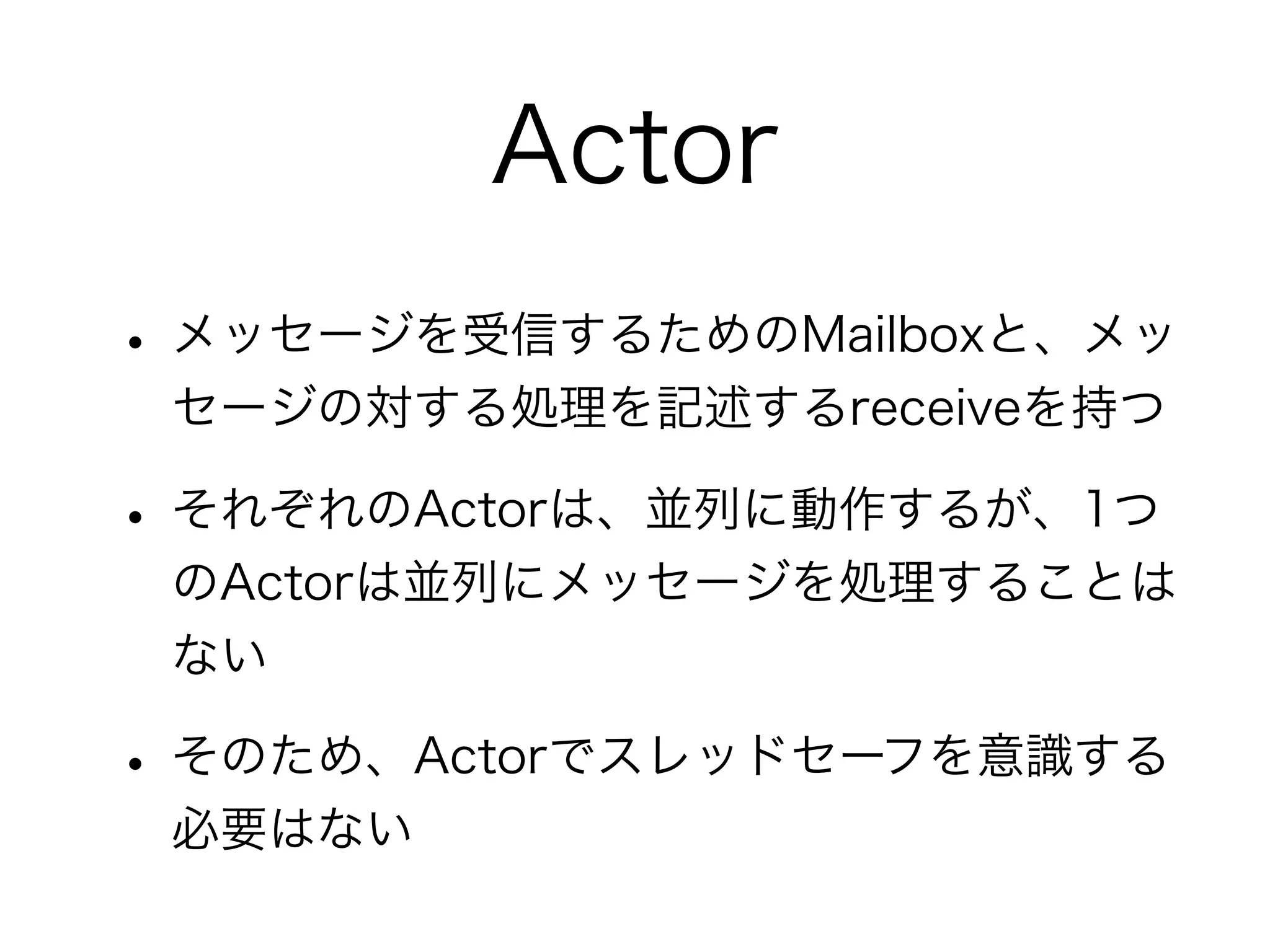 Actor 
• メッセージを受信するためのMailboxと、メッ 
セージの対する処理を記述するreceiveを持つ 
• それぞれのActorは、並列に動作するが、1つ 
のActorは並列にメッセージを処理することは 
ない 
• そのため、Actorでスレッドセーフを意識する 
必要はない 
 