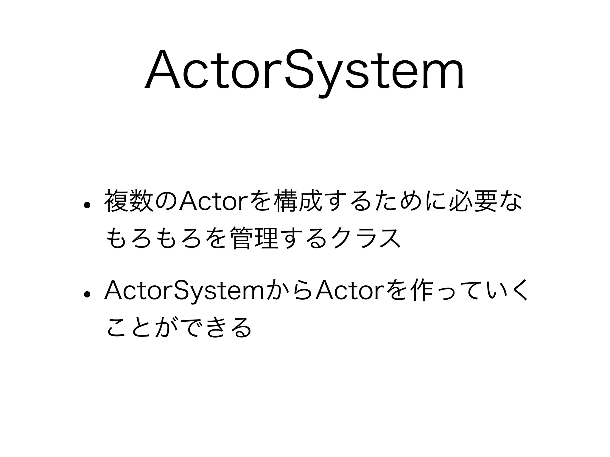 ActorSystem 
• 複数のActorを構成するために必要な 
もろもろを管理するクラス 
• ActorSystemからActorを作っていく 
ことができる 
 