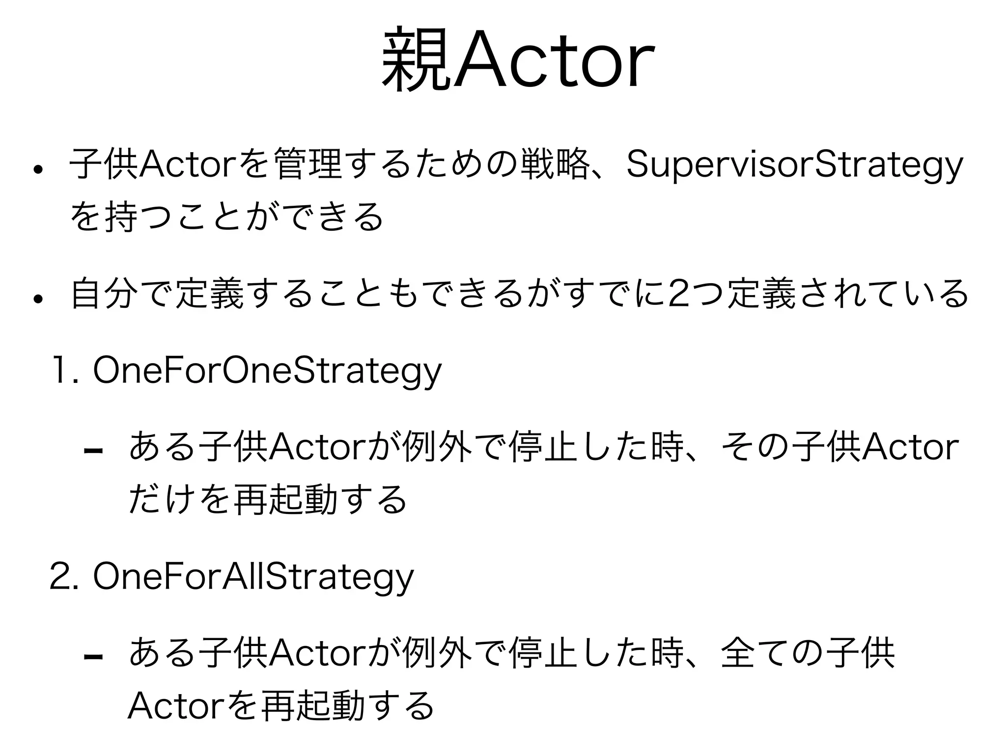 親Actor 
• 子供Actorを管理するための戦略、SupervisorStrategy 
を持つことができる 
• 自分で定義することもできるがすでに2つ定義されている 
1. OneForOneStrategy 
- ある子供Actorが例外で停止した時、その子供Actor 
だけを再起動する 
2. OneForAllStrategy 
- ある子供Actorが例外で停止した時、全ての子供 
Actorを再起動する 
 