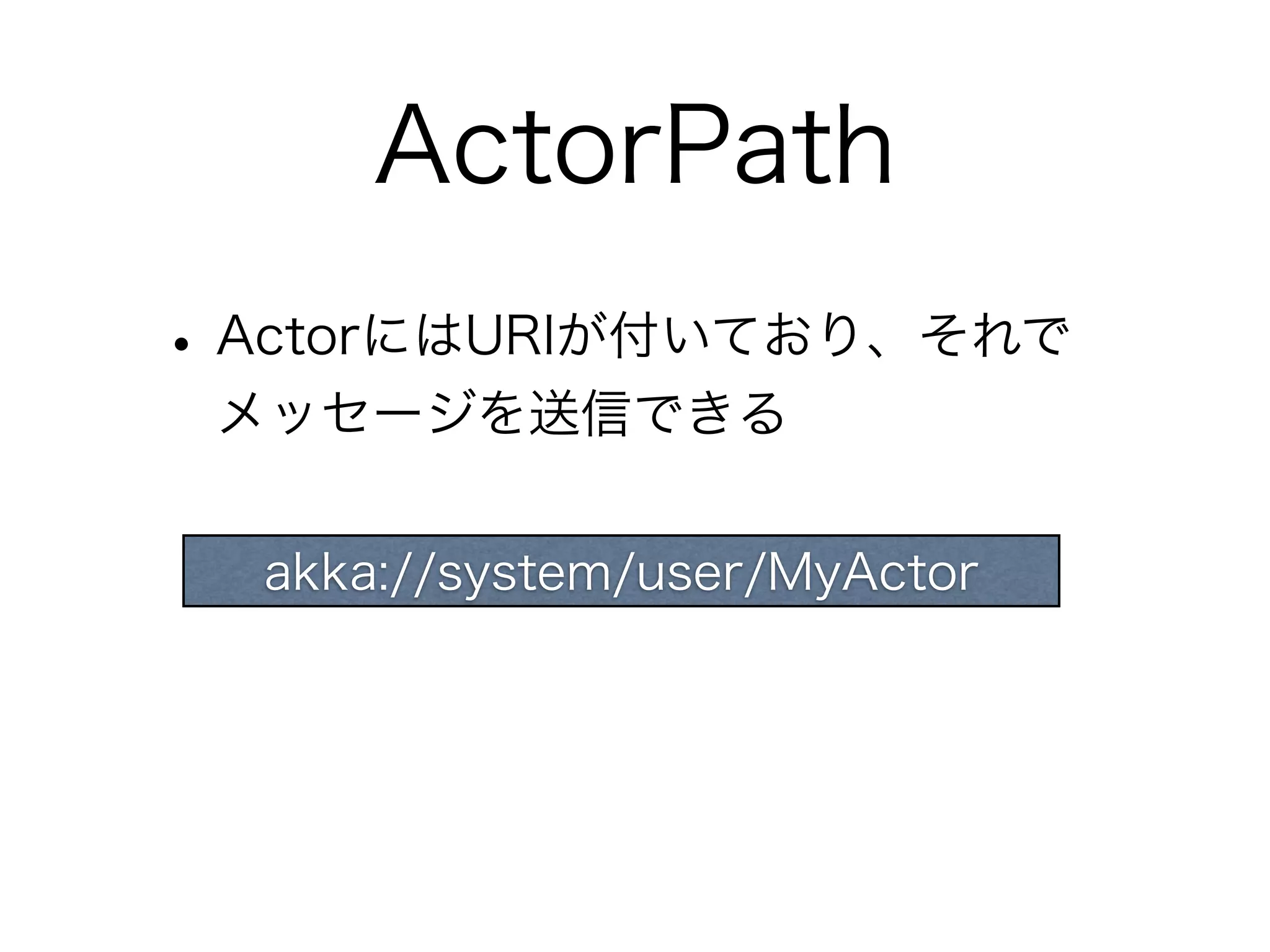 ActorPath 
• ActorにはURIが付いており、それで 
メッセージを送信できる 
akka://system/user/MyActor 
 