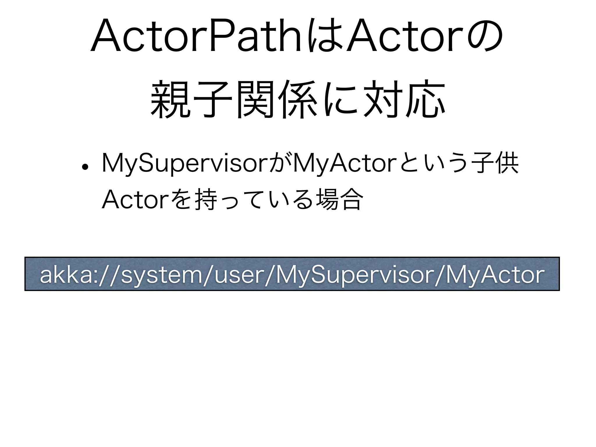 ActorPathはActorの 
親子関係に対応 
• MySupervisorがMyActorという子供 
Actorを持っている場合 
akka://system/user/MySupervisor/MyActor 
 