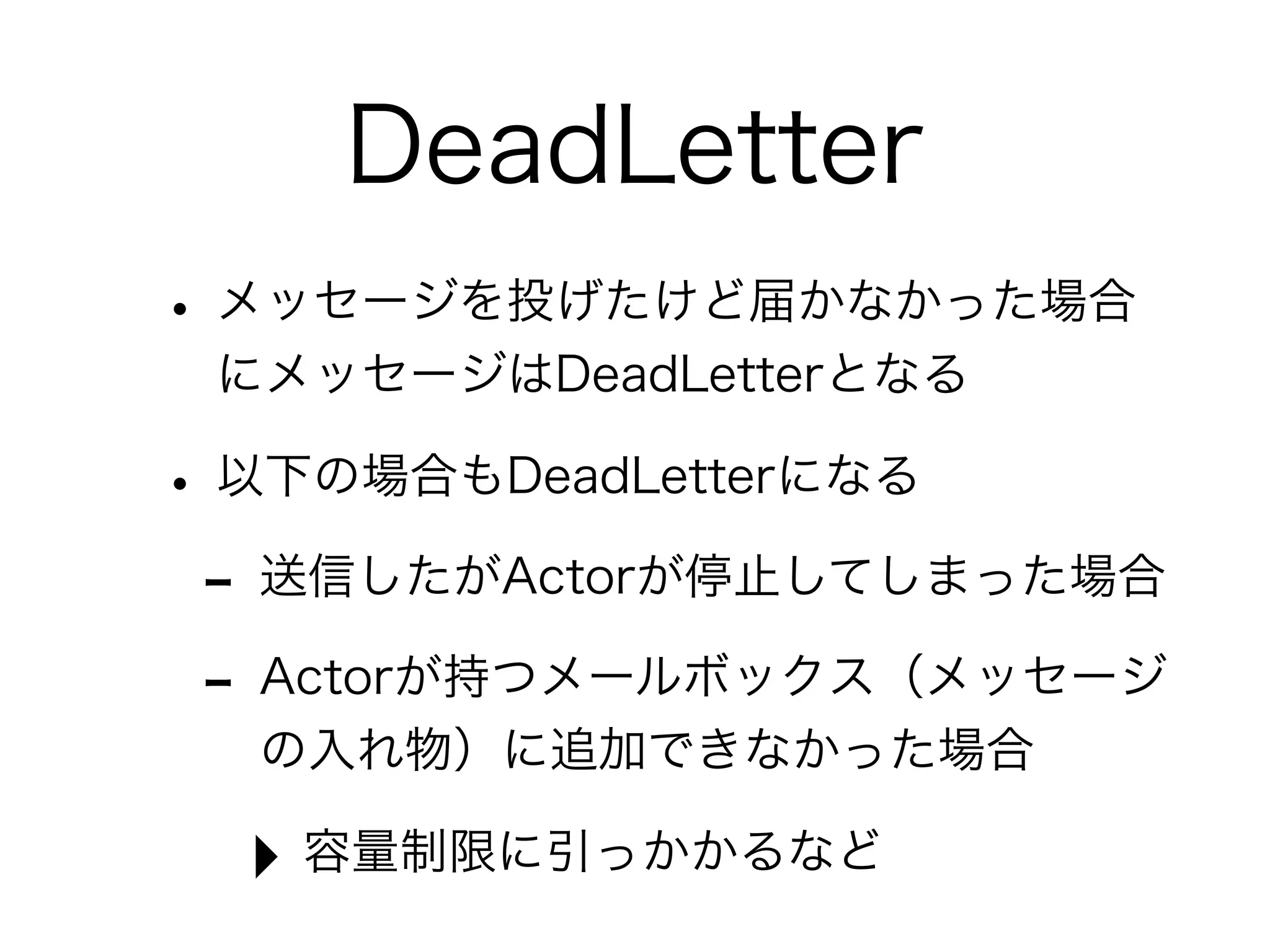 DeadLetter 
• メッセージを投げたけど届かなかった場合 
にメッセージはDeadLetterとなる 
• 以下の場合もDeadLetterになる 
- 送信したがActorが停止してしまった場合 
- Actorが持つメールボックス（メッセージ 
の入れ物）に追加できなかった場合 
‣ 容量制限に引っかかるなど 
 