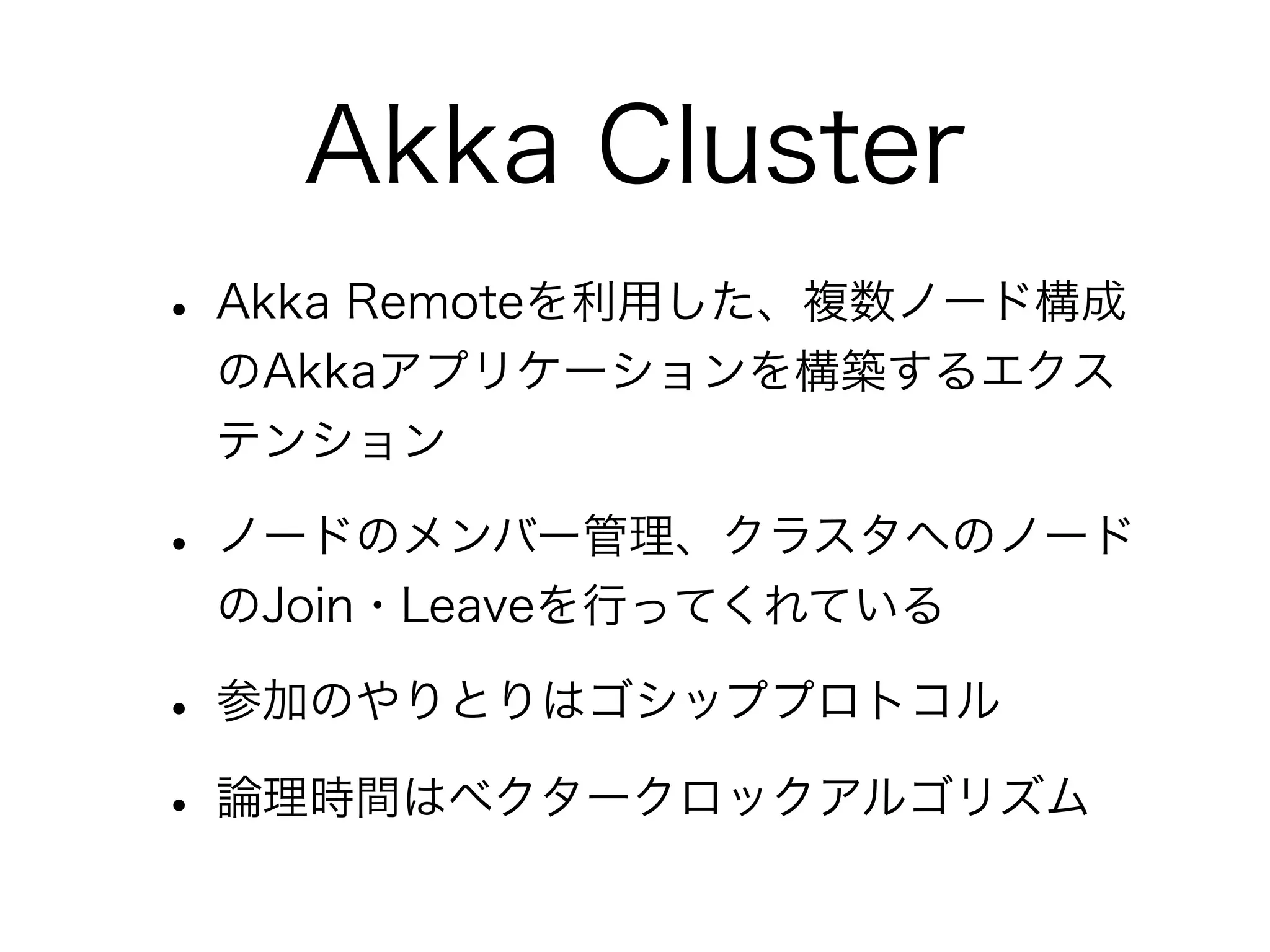 Akka Cluster 
• Akka Remoteを利用した、複数ノード構成 
のAkkaアプリケーションを構築するエクス 
テンション 
• ノードのメンバー管理、クラスタへのノード 
のJoin・Leaveを行ってくれている 
• 参加のやりとりはゴシッププロトコル 
• 論理時間はベクタークロックアルゴリズム 
 