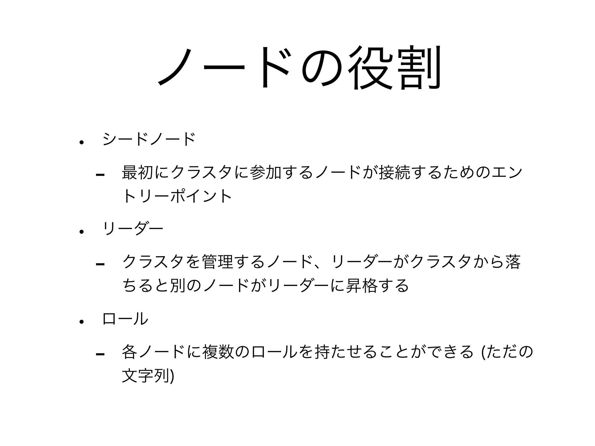 ノードの役割 
• シードノード 
- 最初にクラスタに参加するノードが接続するためのエン 
トリーポイント 
• リーダー 
- クラスタを管理するノード、リーダーがクラスタから落 
ちると別のノードがリーダーに昇格する 
• ロール 
- 各ノードに複数のロールを持たせることができる (ただの 
文字列) 
 