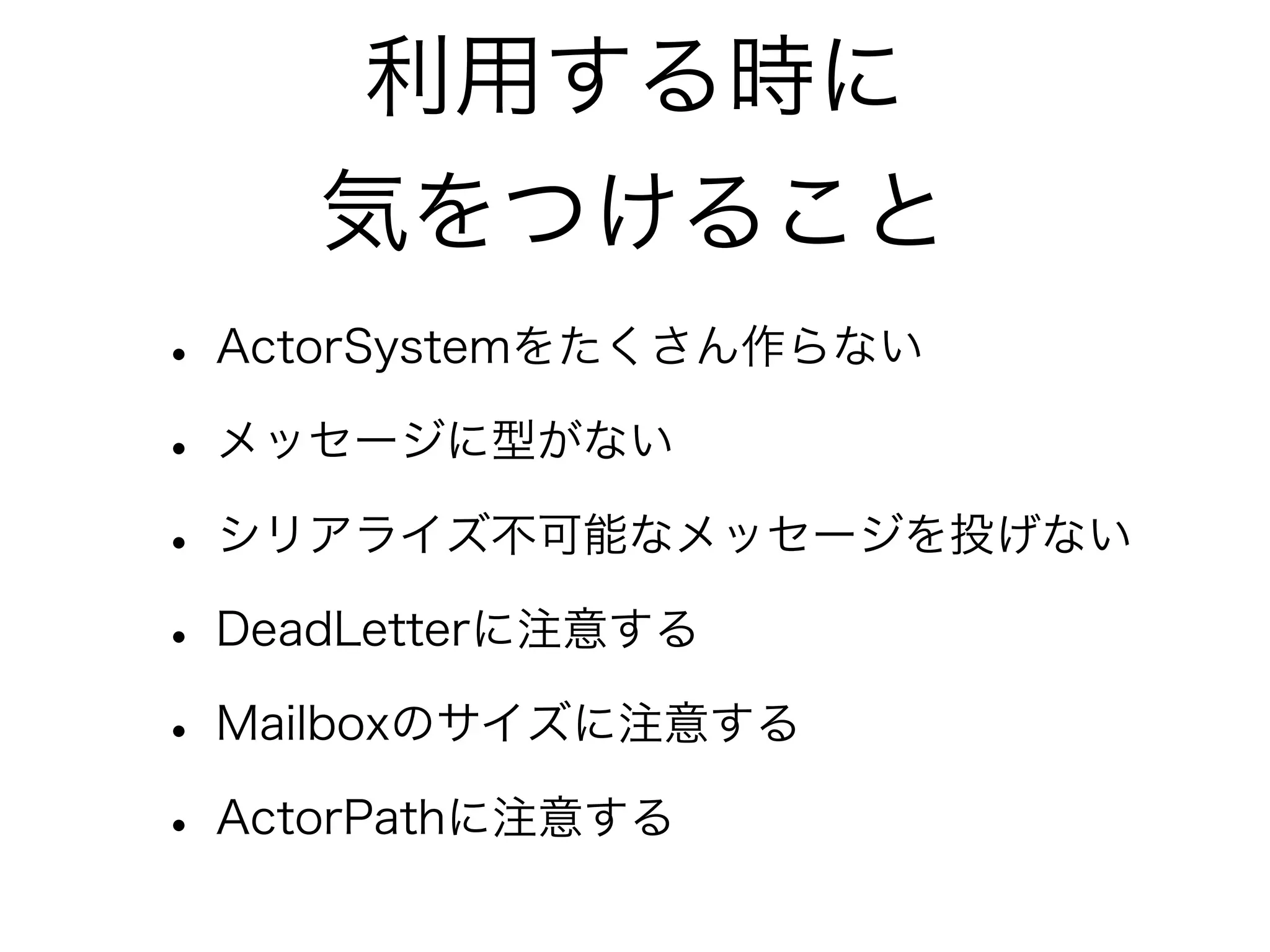 利用する時に 
気をつけること 
• ActorSystemをたくさん作らない 
• メッセージに型がない 
• シリアライズ不可能なメッセージを投げない 
• DeadLetterに注意する 
• Mailboxのサイズに注意する 
• ActorPathに注意する 
 