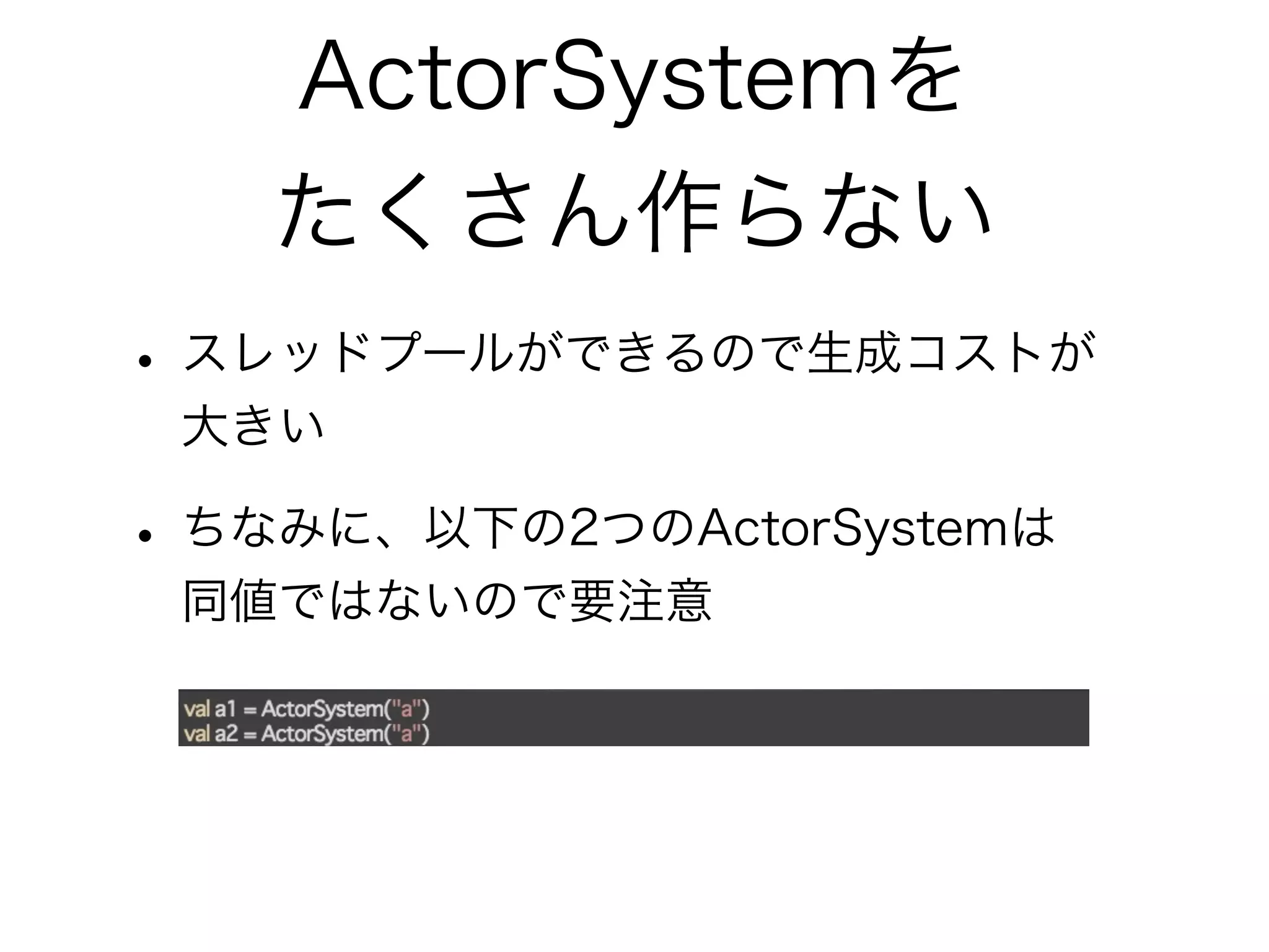 ActorSystemを 
たくさん作らない 
• スレッドプールができるので生成コストが 
大きい 
• ちなみに、以下の2つのActorSystemは 
同値ではないので要注意 
 