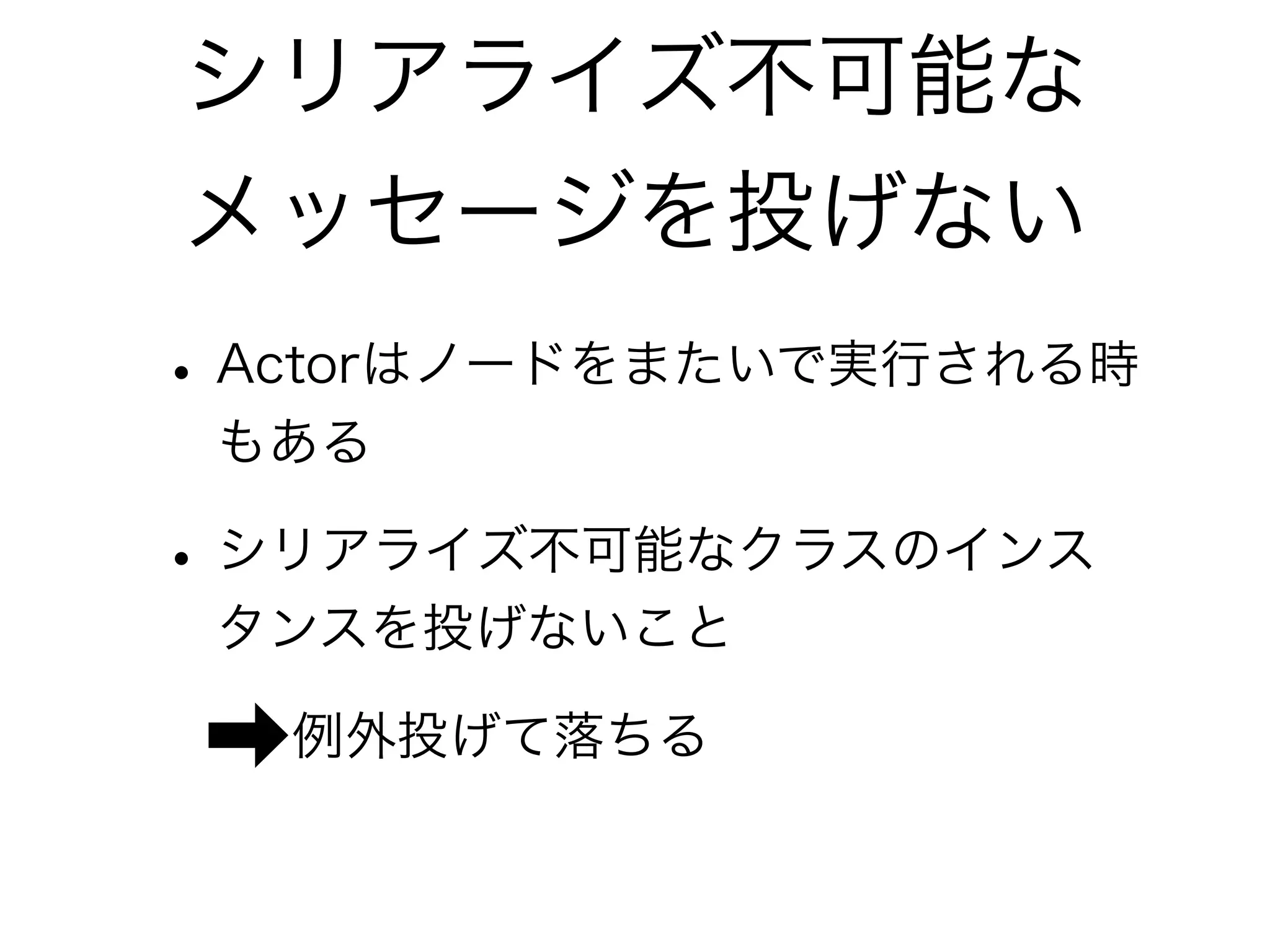 シリアライズ不可能な 
メッセージを投げない 
• Actorはノードをまたいで実行される時 
もある 
• シリアライズ不可能なクラスのインス 
タンスを投げないこと 
➡例外投げて落ちる 
 
