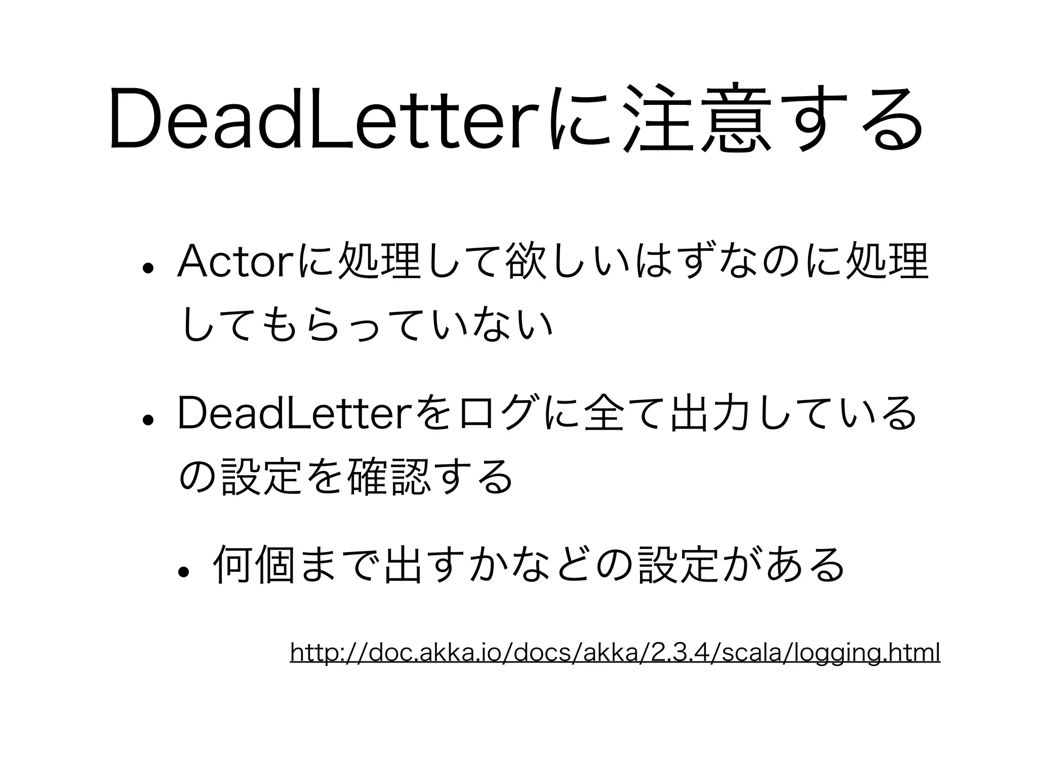 DeadLetterに注意する 
• Actorに処理して欲しいはずなのに処理 
してもらっていない 
• DeadLetterをログに全て出力している 
の設定を確認する 
• 何個まで出すかなどの設定がある 
http://doc.akka.io/docs/akka/2.3.4/scala/logging.html 
 