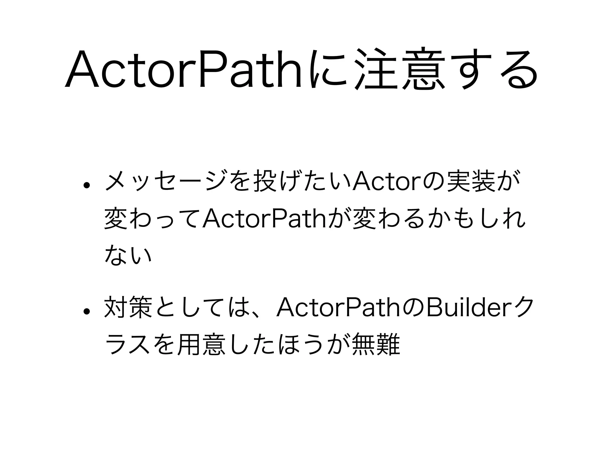 ActorPathに注意する 
• メッセージを投げたいActorの実装が 
変わってActorPathが変わるかもしれ 
ない 
• 対策としては、ActorPathのBuilderク 
ラスを用意したほうが無難 
 