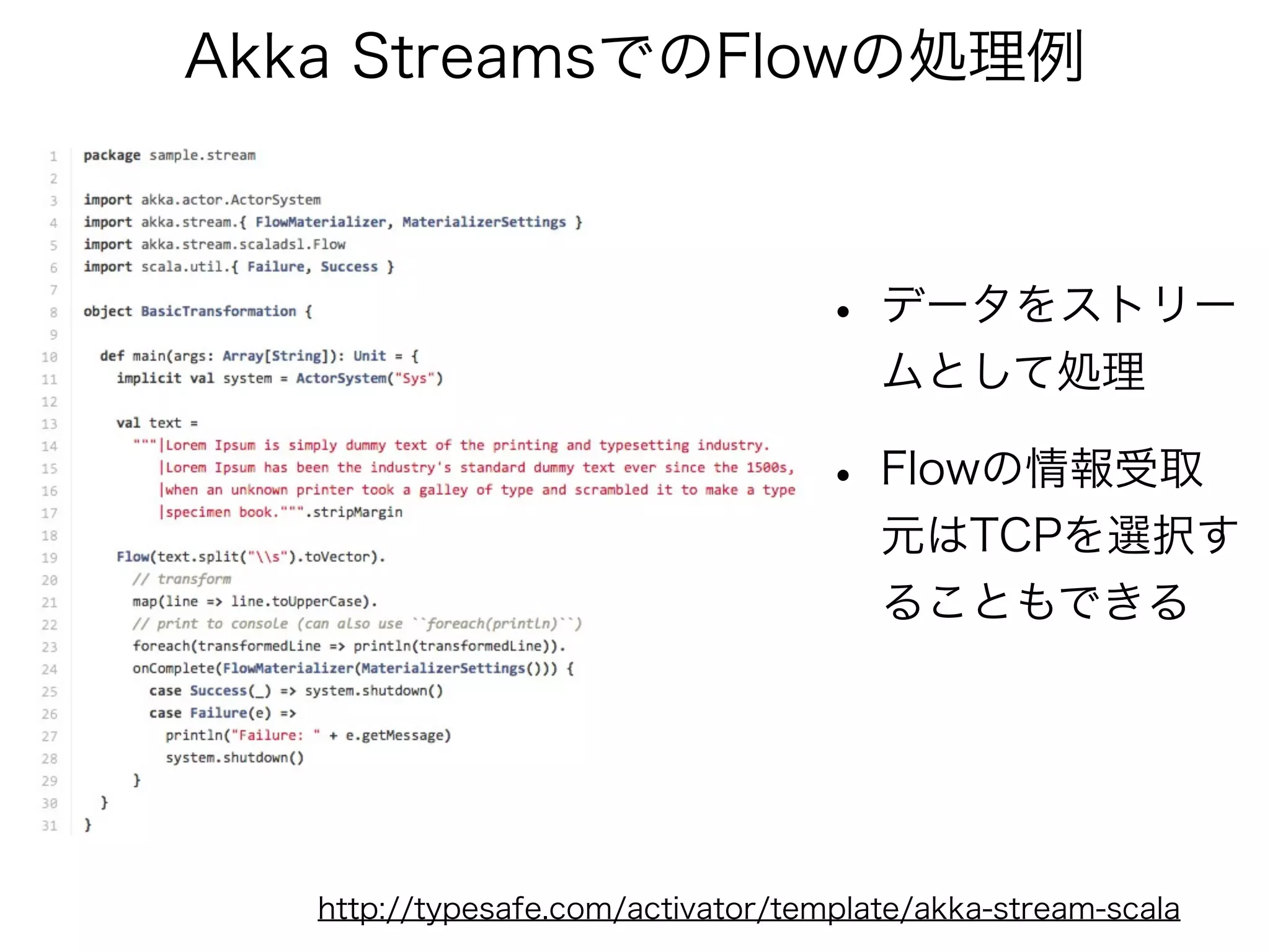Akka StreamsでのFlowの処理例 
• データをストリー 
ムとして処理 
• Flowの情報受取 
元はTCPを選択す 
ることもできる 
http://typesafe.com/activator/template/akka-stream-scala 
