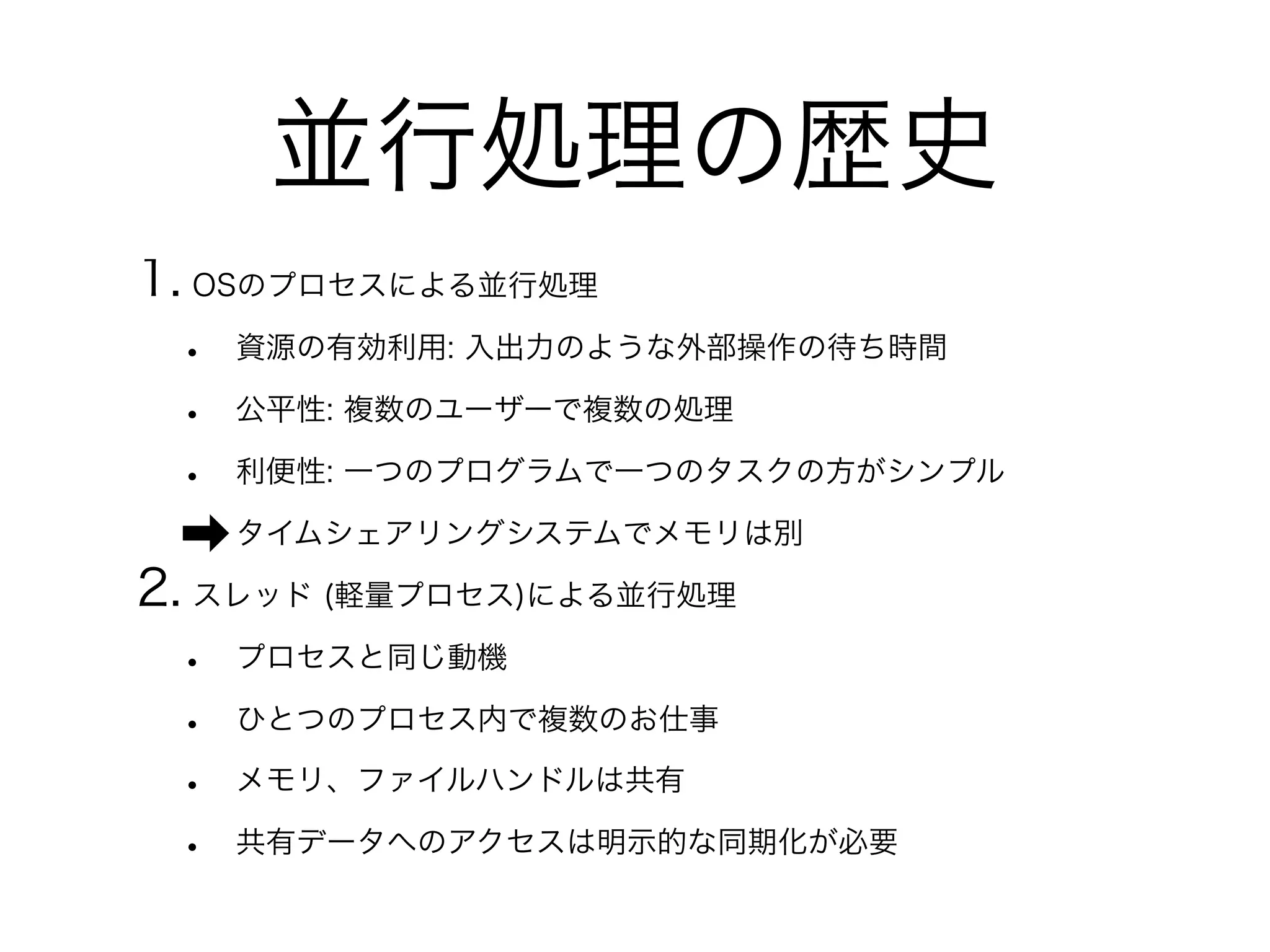 並行処理の歴史 
1. OSのプロセスによる並行処理 
• 資源の有効利用: 入出力のような外部操作の待ち時間 
• 公平性: 複数のユーザーで複数の処理 
• 利便性: 一つのプログラムで一つのタスクの方がシンプル 
➡タイムシェアリングシステムでメモリは別 
2. スレッド (軽量プロセス)による並行処理 
• プロセスと同じ動機 
• ひとつのプロセス内で複数のお仕事 
• メモリ、ファイルハンドルは共有 
• 共有データへのアクセスは明示的な同期化が必要 
 