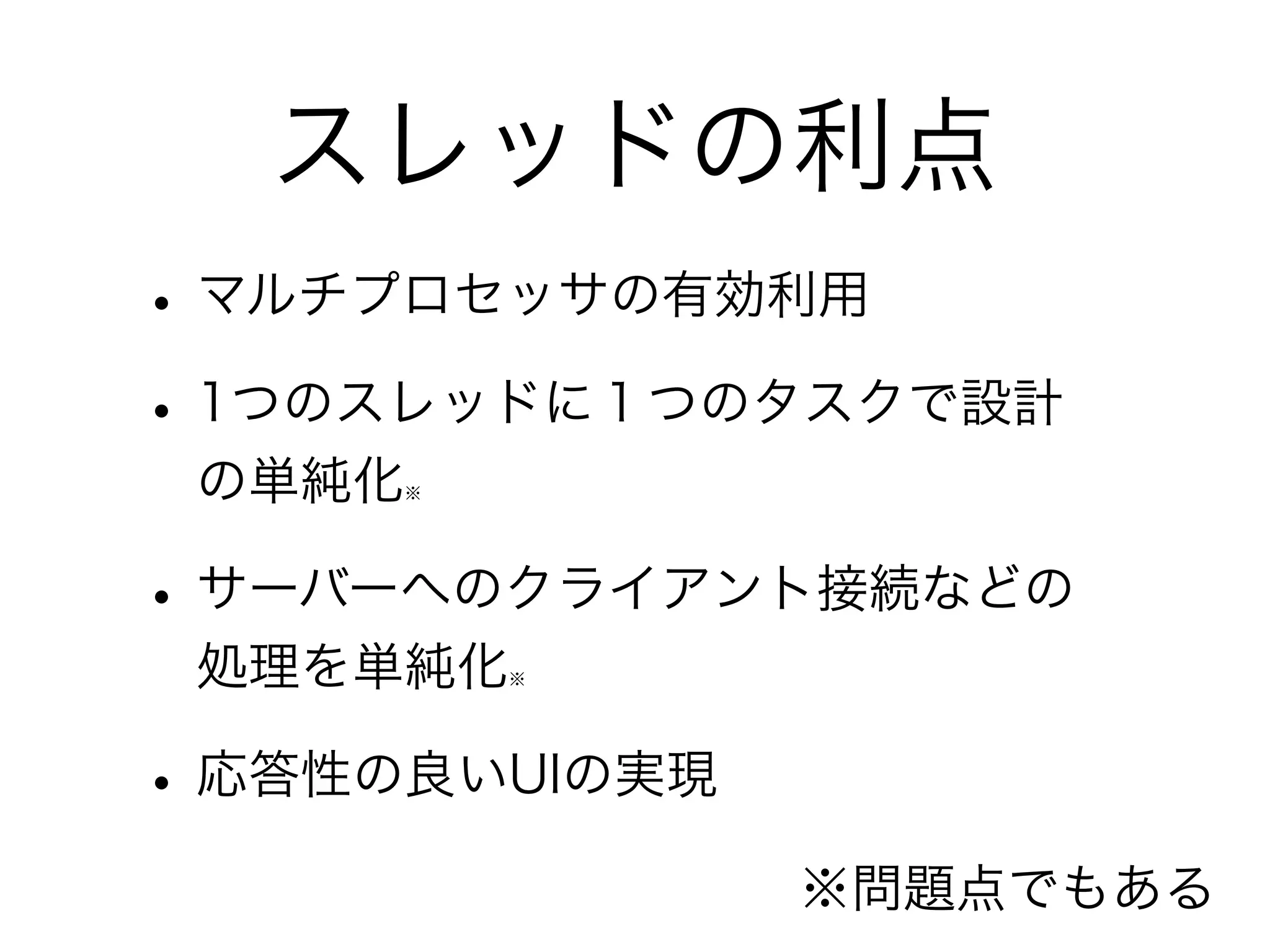 スレッドの利点 
• マルチプロセッサの有効利用 
• 1つのスレッドに１つのタスクで設計 
の単純化※ 
• サーバーへのクライアント接続などの 
処理を単純化※ 
• 応答性の良いUIの実現 
※問題点でもある 
 