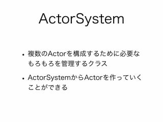 ActorSystem 
• 複数のActorを構成するために必要な 
もろもろを管理するクラス 
• ActorSystemからActorを作っていく 
ことができる 
 