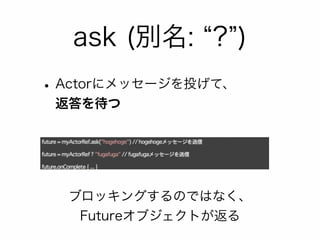 ask (別名: “?”) 
• Actorにメッセージを投げて、 
返答を待つ 
ブロッキングするのではなく、 
Futureオブジェクトが返る 
 