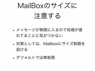 MailBoxのサイズに 
注意する 
• メッセージが無限に入るので処理が遅 
れてることに気がつかない 
• 対策としては、Mailboxにサイズ制限を 
設ける 
• デフォルトでは無制限 
 