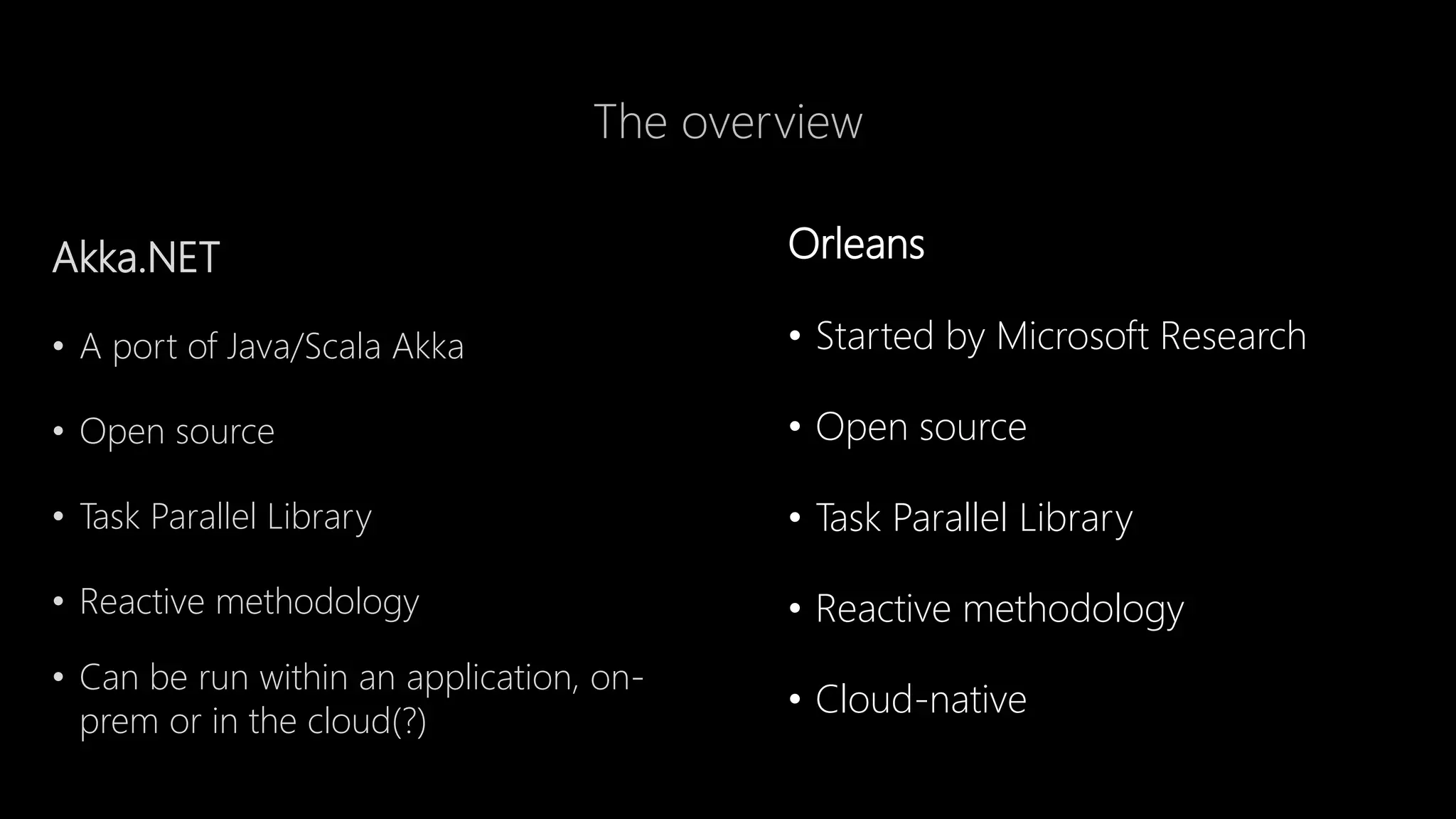 The overview
Orleans
• Started by Microsoft Research
• Open source
• Task Parallel Library
• Reactive methodology
• Cloud-native
Akka.NET
• A port of Java/Scala Akka
• Open source
• Task Parallel Library
• Reactive methodology
• Can be run within an application, on-
prem or in the cloud(?)
 