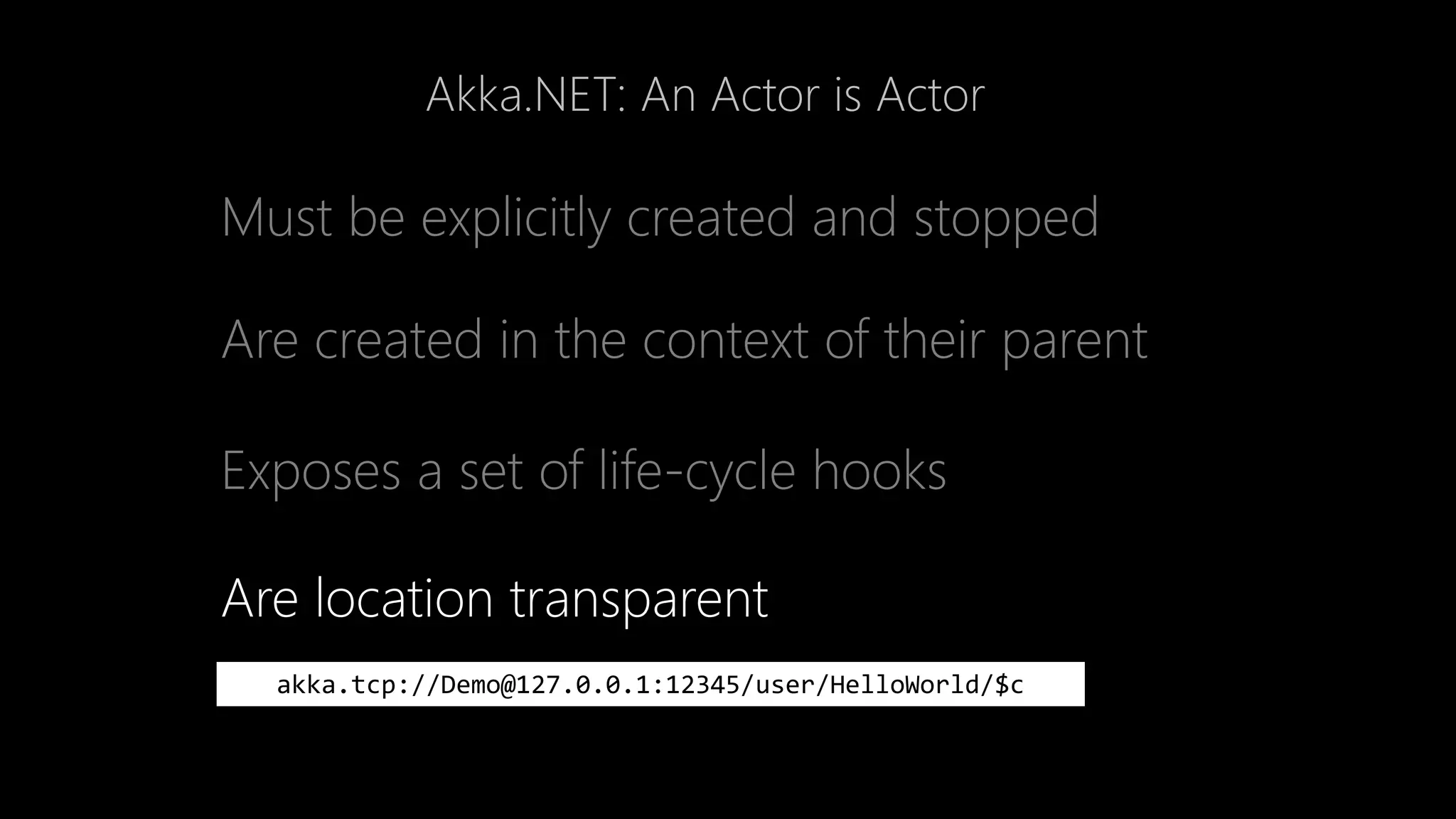 Akka.NET: An Actor is Actor
Must be explicitly created and stopped
Are created in the context of their parent
Exposes a set of life-cycle hooks
Are location transparent
akka.tcp://Demo@127.0.0.1:12345/user/HelloWorld/$c
 