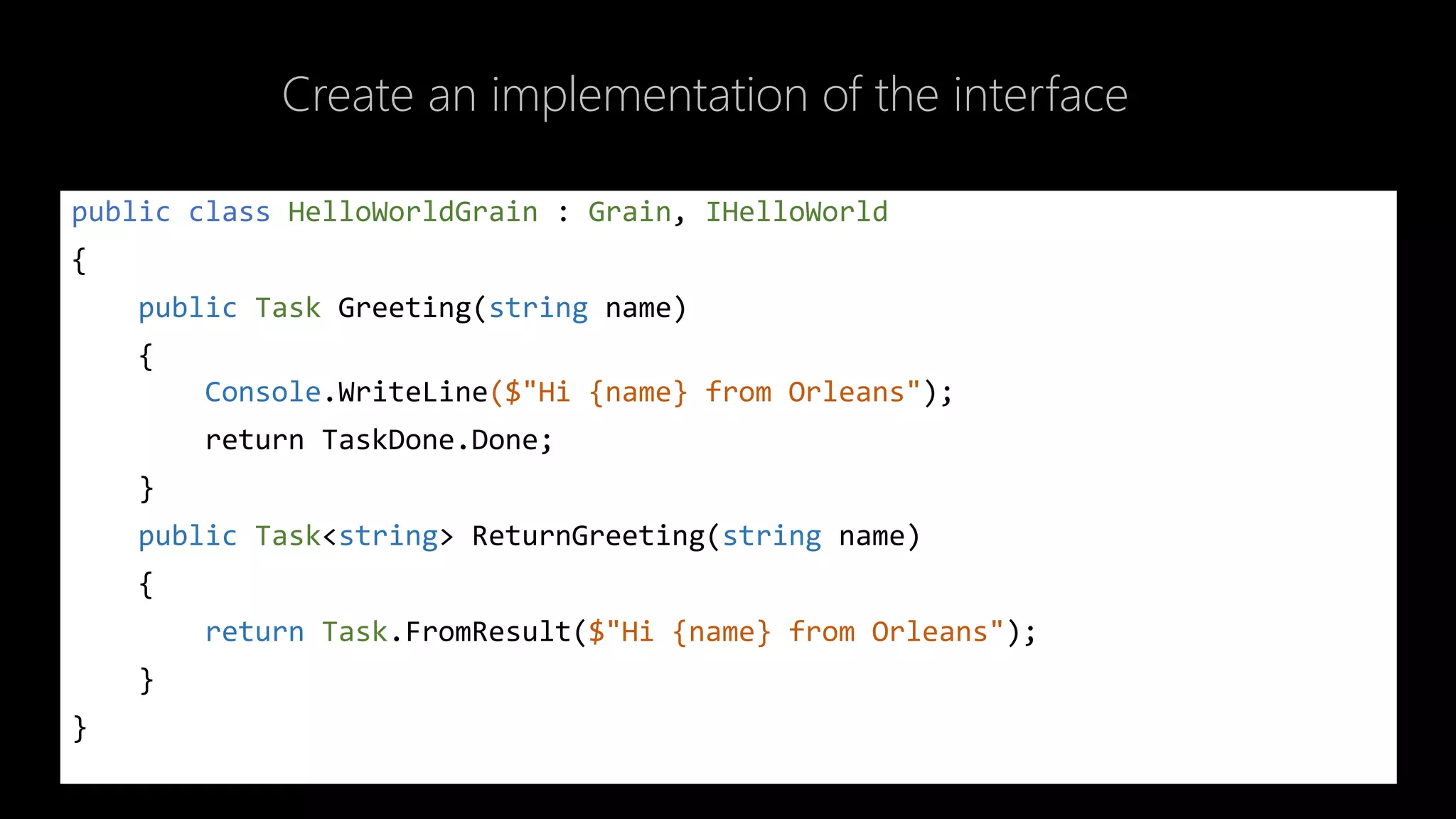 Create an implementation of the interface
public class HelloWorldGrain : Grain, IHelloWorld
{
public Task Greeting(string name)
{
Console.WriteLine($"Hi {name} from Orleans");
return TaskDone.Done;
}
public Task<string> ReturnGreeting(string name)
{
return Task.FromResult($"Hi {name} from Orleans");
}
}
 