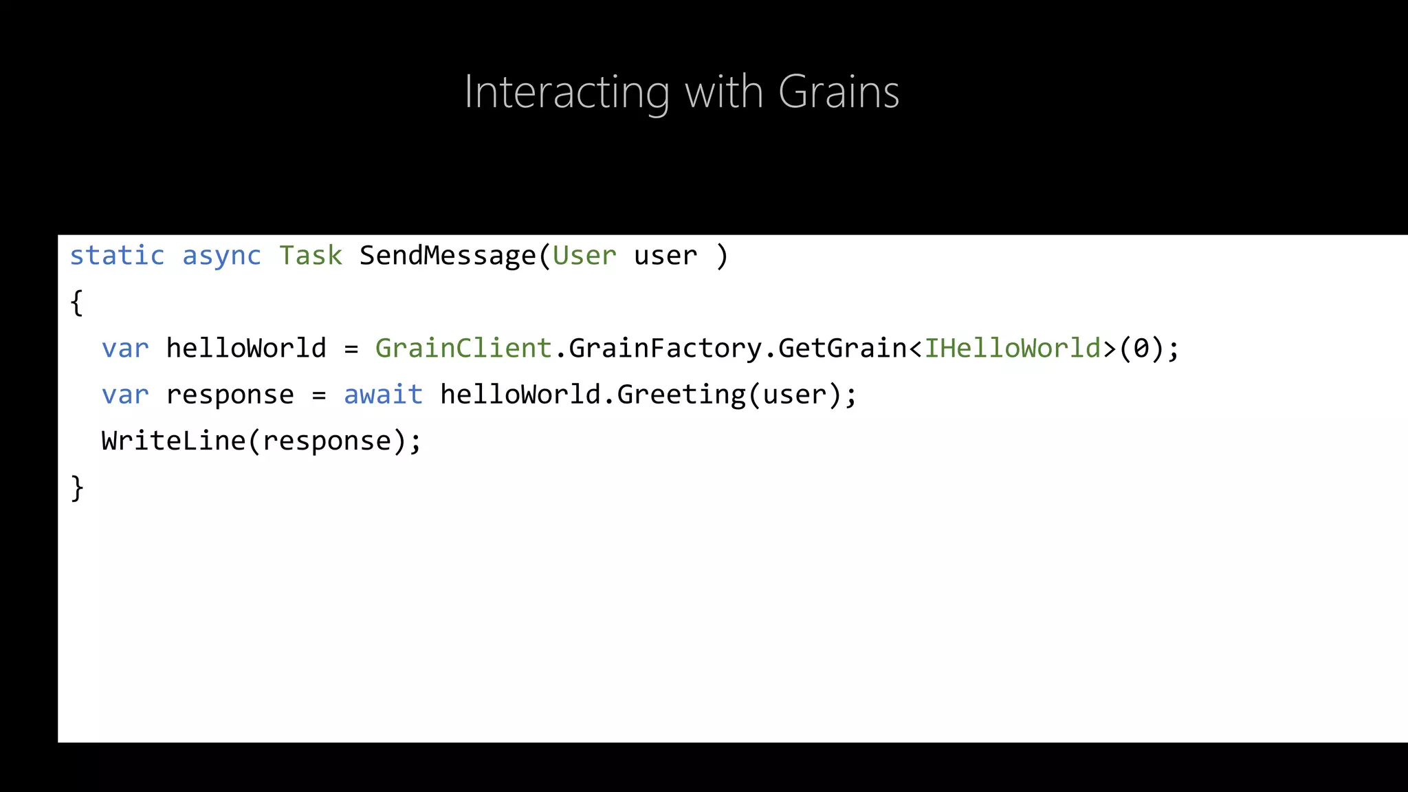 Interacting with Grains
static async Task SendMessage(User user )
{
var helloWorld = GrainClient.GrainFactory.GetGrain<IHelloWorld>(0);
var response = await helloWorld.Greeting(user);
WriteLine(response);
}
 