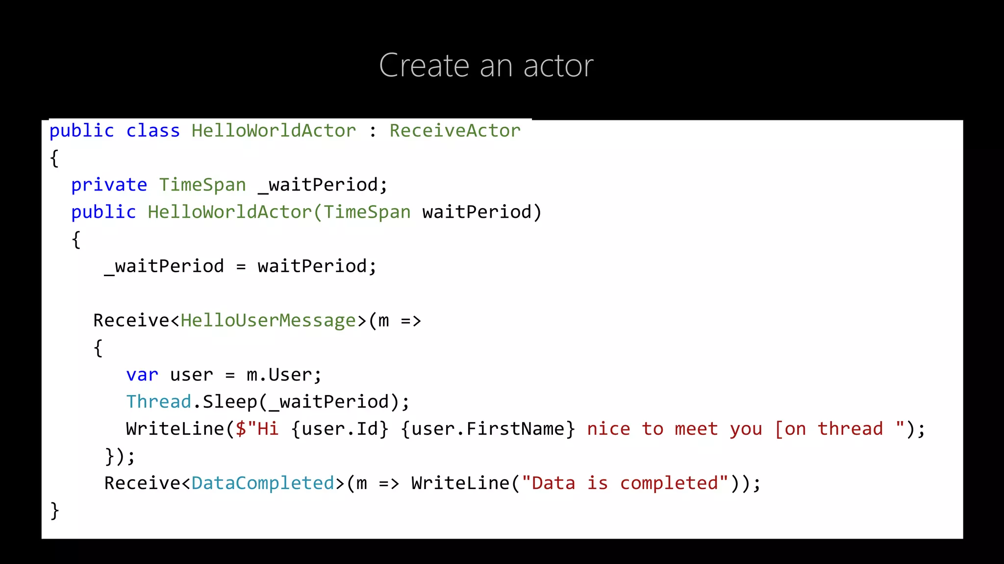 Create an actor
public class HelloWorldActor : ReceiveActor
{
private TimeSpan _waitPeriod;
public HelloWorldActor(TimeSpan waitPeriod)
{
_waitPeriod = waitPeriod;
Receive<HelloUserMessage>(m =>
{
var user = m.User;
Thread.Sleep(_waitPeriod);
WriteLine($"Hi {user.Id} {user.FirstName} nice to meet you [on thread ");
});
Receive<DataCompleted>(m => WriteLine("Data is completed"));
}
 