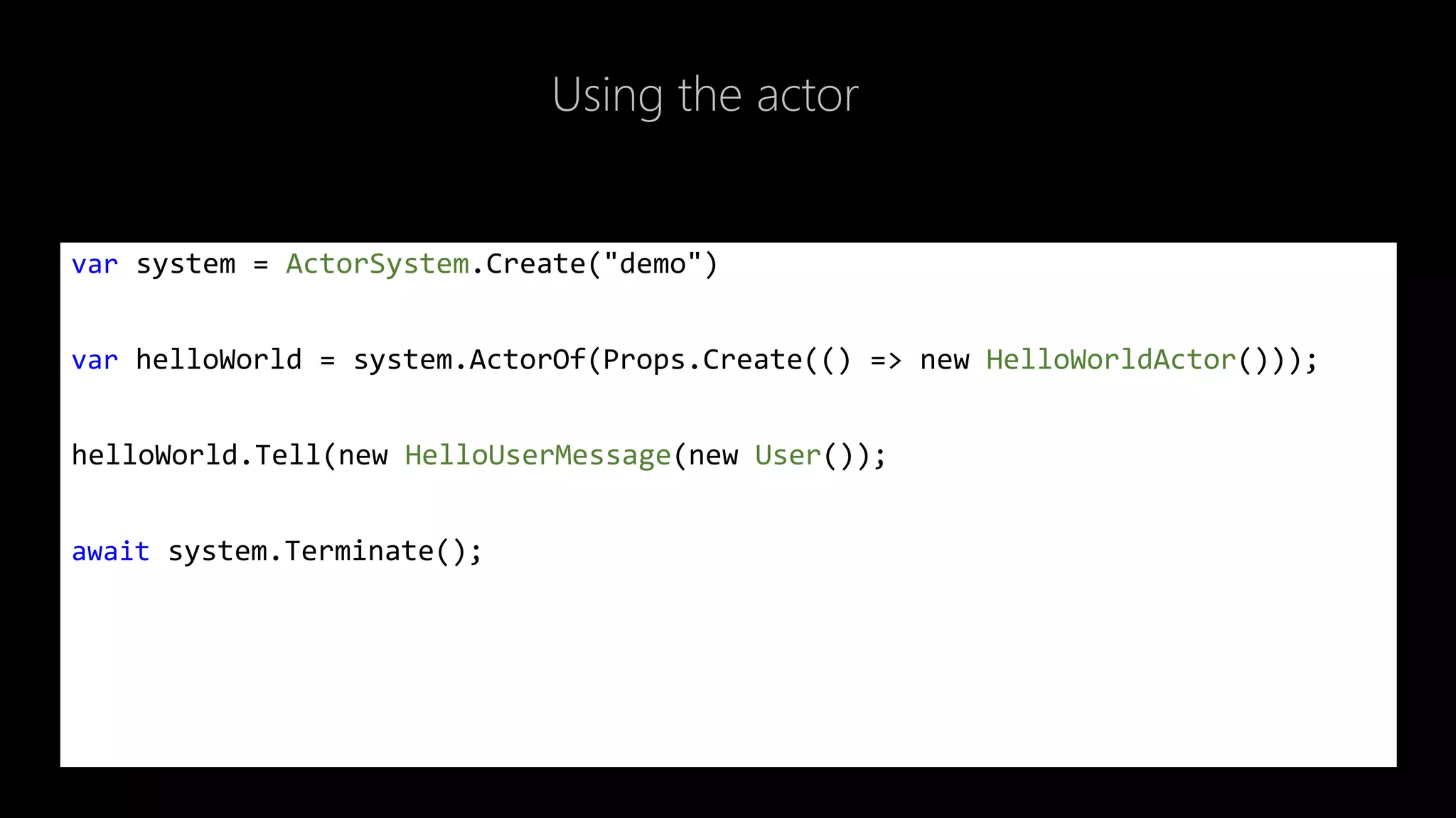 Using the actor
var system = ActorSystem.Create("demo")
var helloWorld = system.ActorOf(Props.Create(() => new HelloWorldActor()));
helloWorld.Tell(new HelloUserMessage(new User());
await system.Terminate();
 
