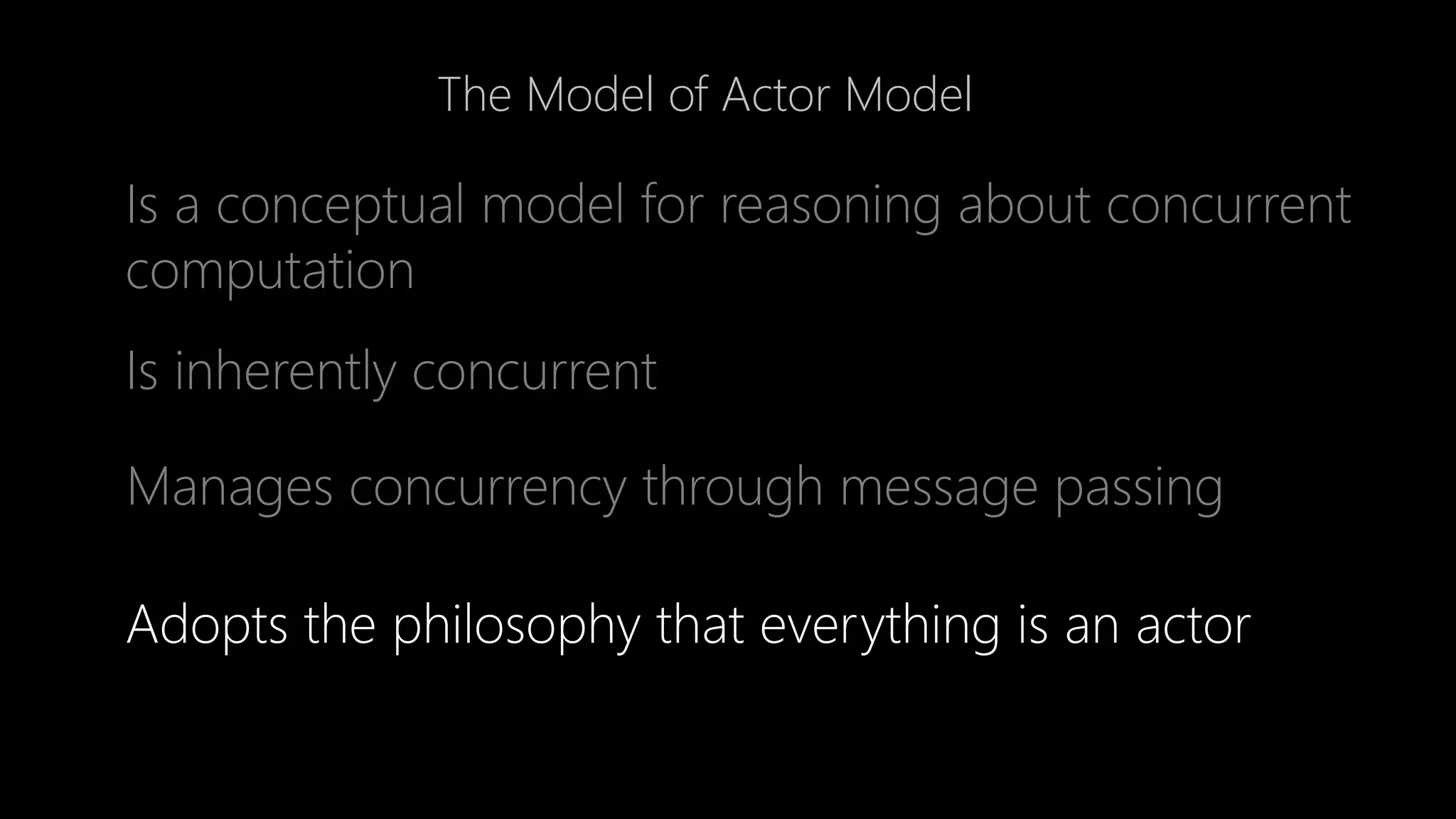 The Model of Actor Model
Is a conceptual model for reasoning about concurrent
computation
Adopts the philosophy that everything is an actor
Is inherently concurrent
Manages concurrency through message passing
 