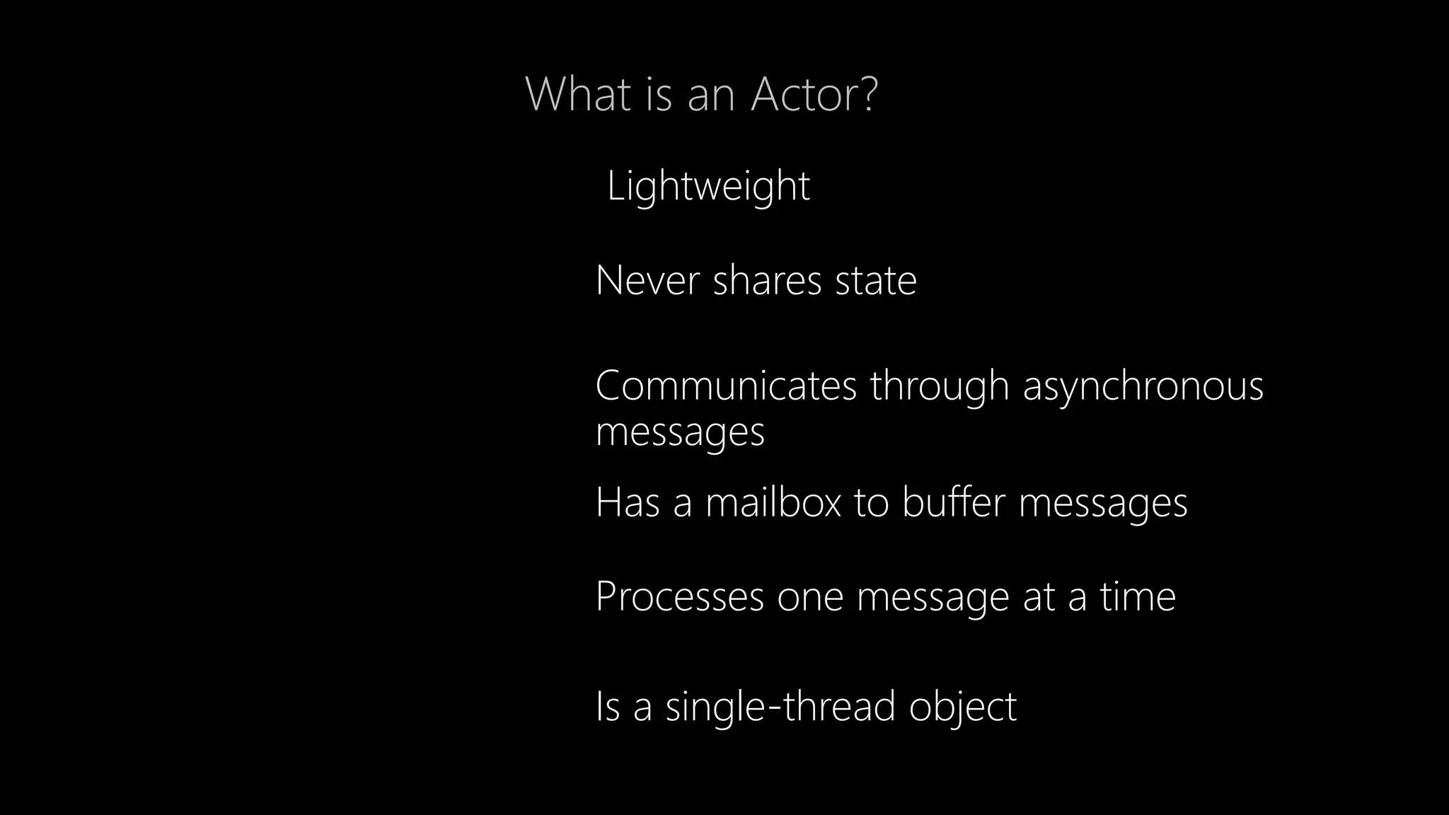 What is an Actor?
Lightweight
Never shares state
Communicates through asynchronous
messages
Has a mailbox to buffer messages
Processes one message at a time
Is a single-thread object
 