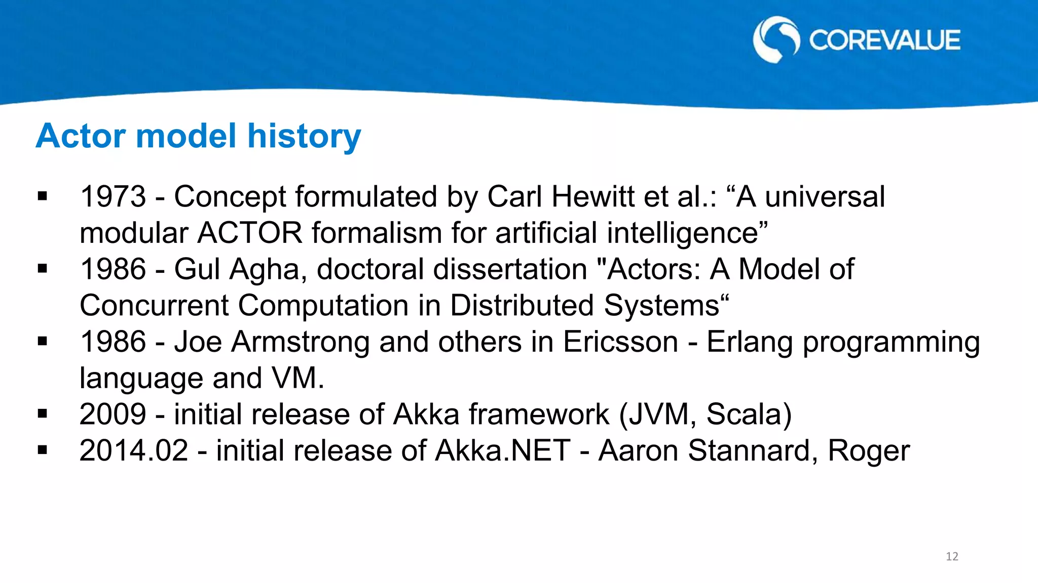  1973 - Concept formulated by Carl Hewitt et al.: “A universal
modular ACTOR formalism for artificial intelligence”
 1986 - Gul Agha, doctoral dissertation "Actors: A Model of
Concurrent Computation in Distributed Systems“
 1986 - Joe Armstrong and others in Ericsson - Erlang programming
language and VM.
 2009 - initial release of Akka framework (JVM, Scala)
 2014.02 - initial release of Akka.NET - Aaron Stannard, Roger
Actor model history
12
 