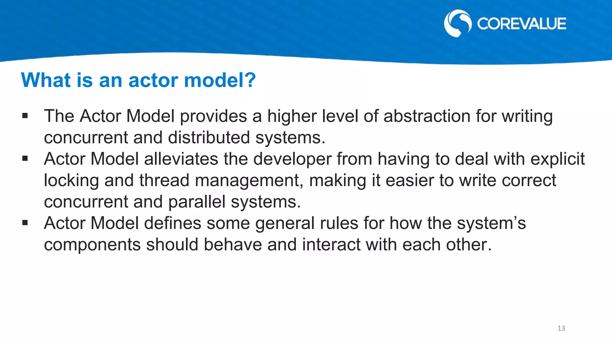  The Actor Model provides a higher level of abstraction for writing
concurrent and distributed systems.
 Actor Model alleviates the developer from having to deal with explicit
locking and thread management, making it easier to write correct
concurrent and parallel systems.
 Actor Model defines some general rules for how the system’s
components should behave and interact with each other.
What is an actor model?
13
 