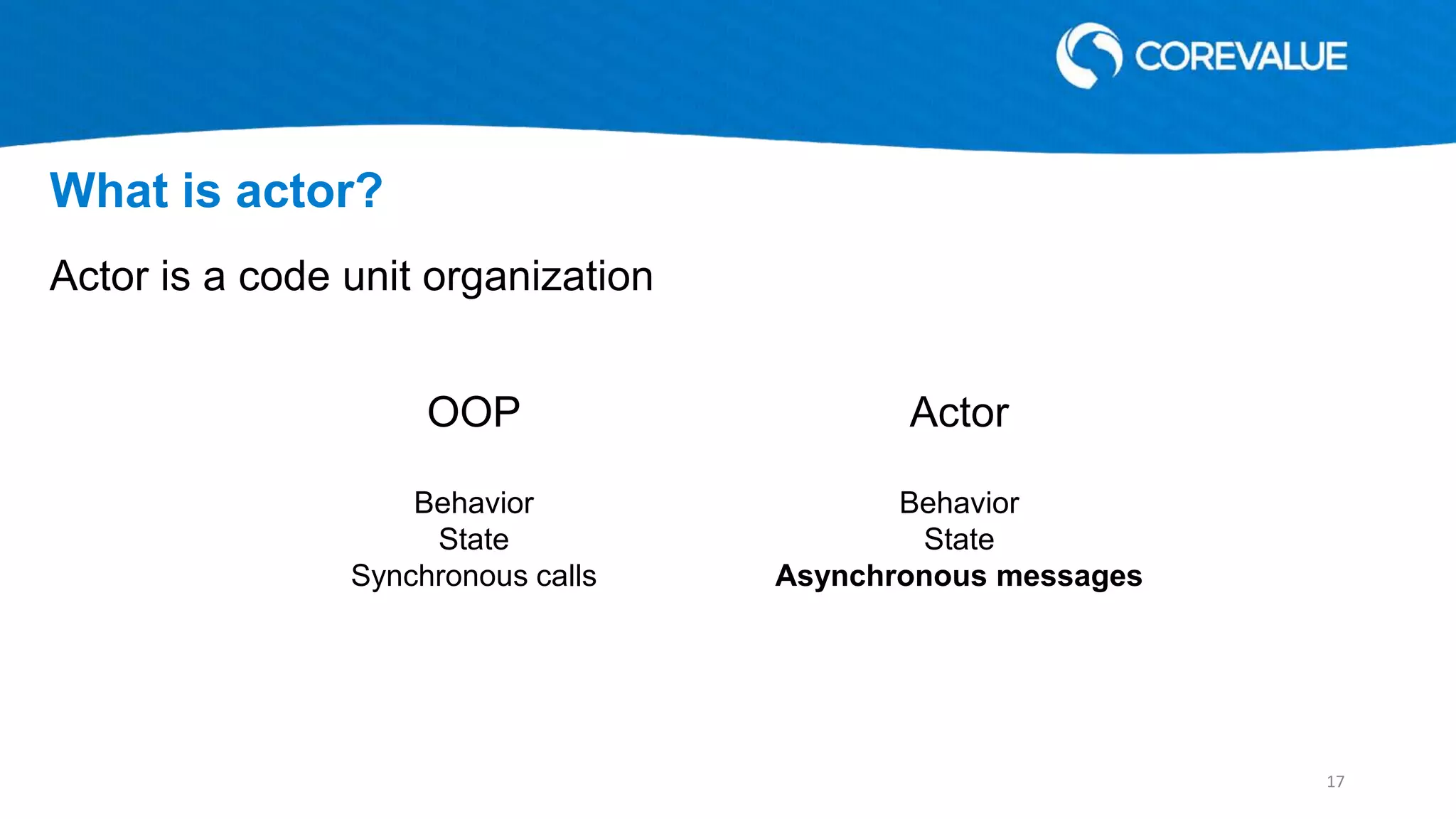 Actor is a code unit organization
What is actor?
OOP Actor
Behavior
State
Synchronous calls
Behavior
State
Asynchronous messages
17
 
