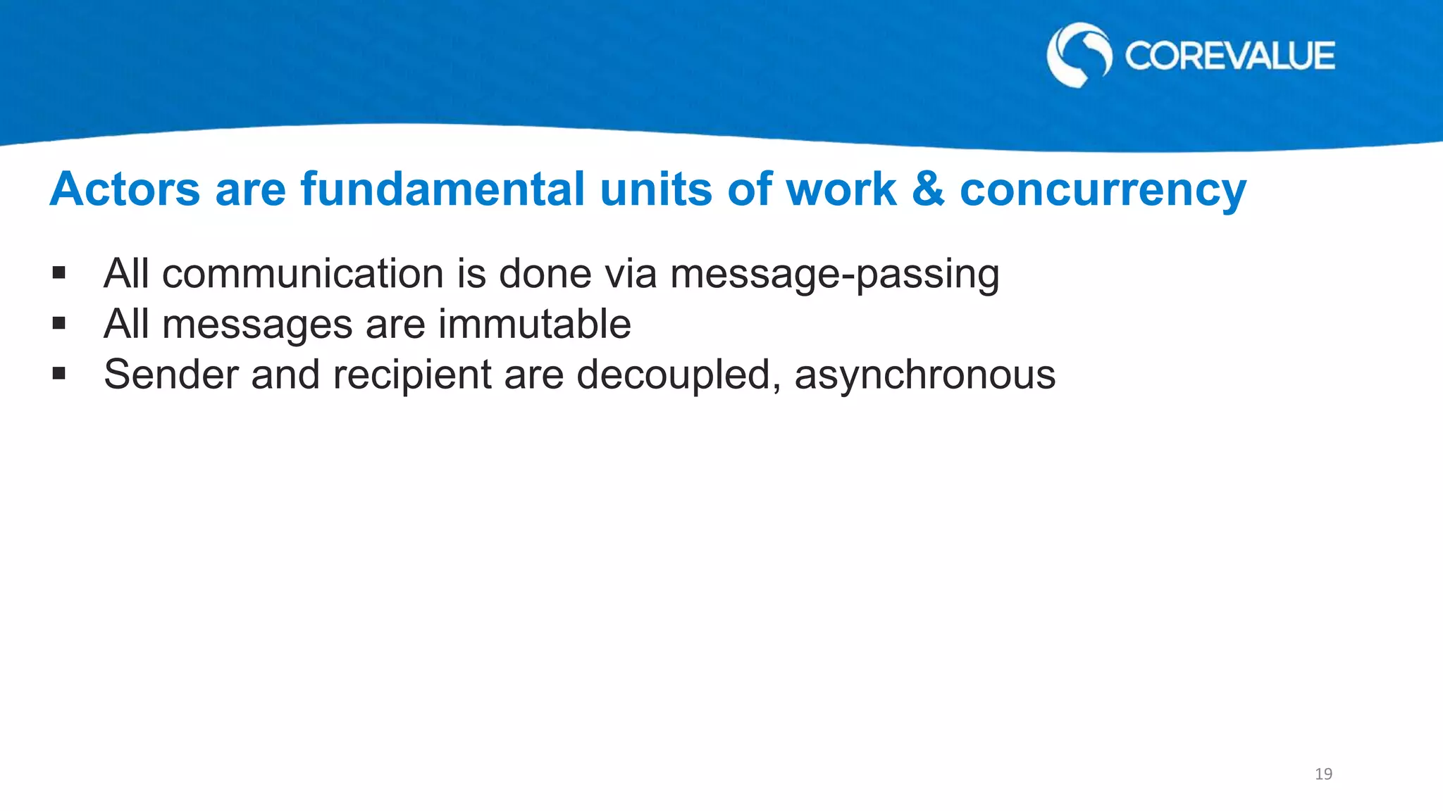 All communication is done via message-passing
 All messages are immutable
 Sender and recipient are decoupled, asynchronous
Actors are fundamental units of work & concurrency
19
 