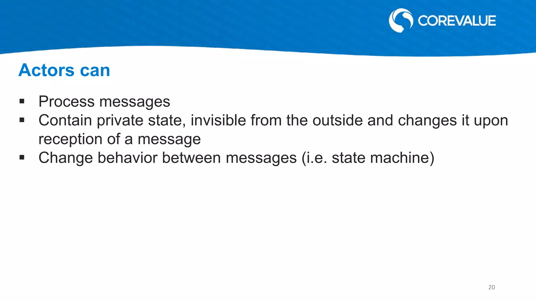  Process messages
 Contain private state, invisible from the outside and changes it upon
reception of a message
 Change behavior between messages (i.e. state machine)
Actors can
20
 