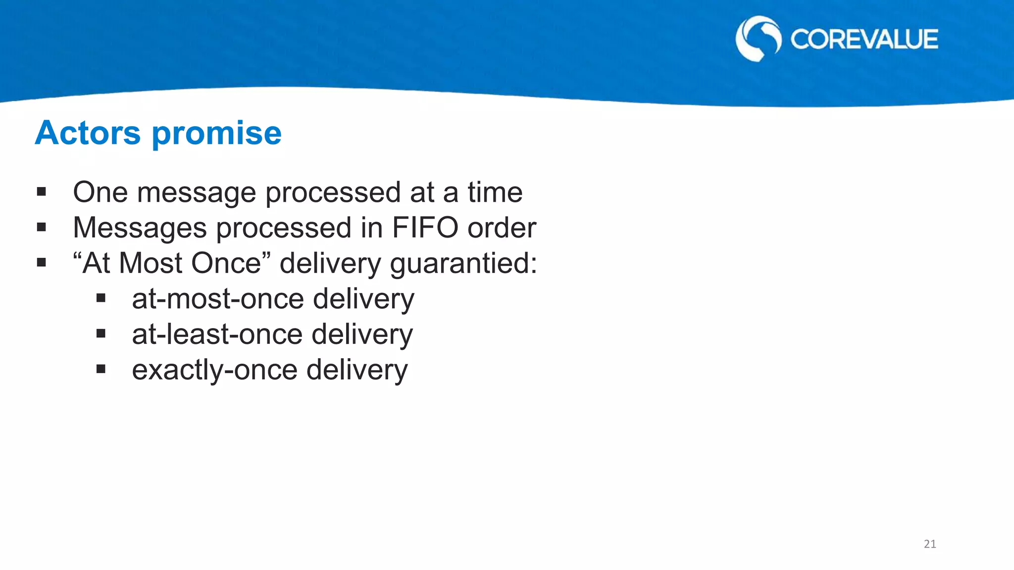  One message processed at a time
 Messages processed in FIFO order
 “At Most Once” delivery guarantied:
 at-most-once delivery
 at-least-once delivery
 exactly-once delivery
Actors promise
21
 