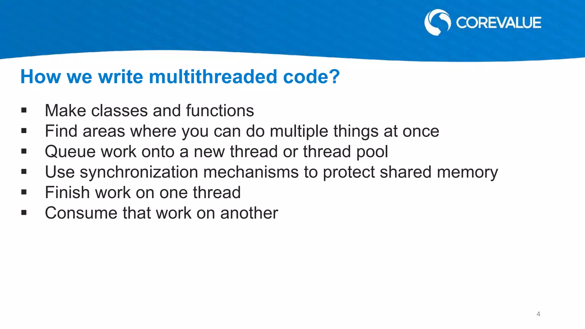  Make classes and functions
 Find areas where you can do multiple things at once
 Queue work onto a new thread or thread pool
 Use synchronization mechanisms to protect shared memory
 Finish work on one thread
 Consume that work on another
How we write multithreaded code?
4
 
