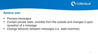  Process messages
 Contain private state, invisible from the outside and changes it upon
reception of a message
 Change behavior between messages (i.e. state machine)
Actors can
20
 