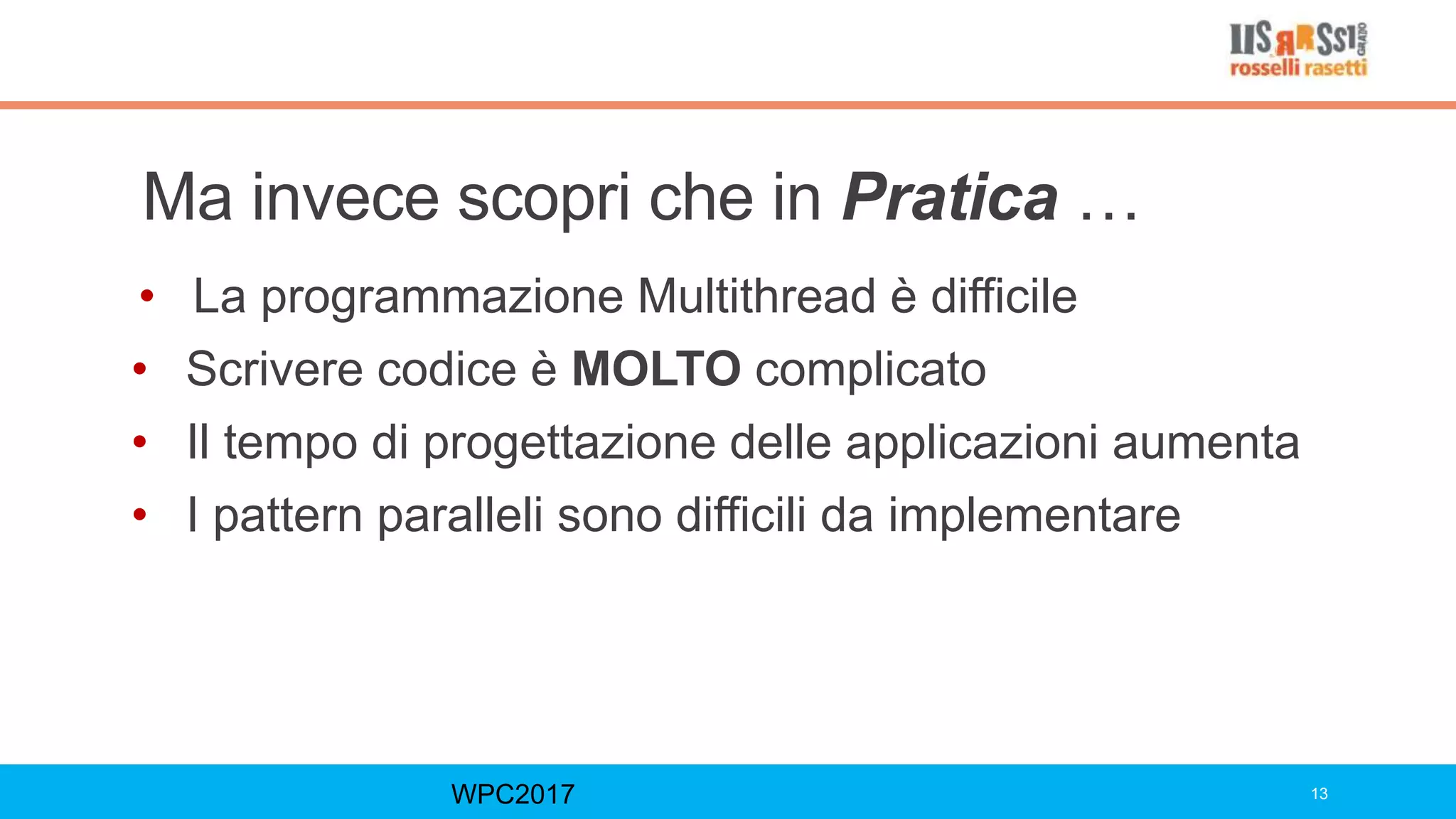 Ma invece scopri che in Pratica …
• La programmazione Multithread è difficile
• Scrivere codice è MOLTO complicato
• Il tempo di progettazione delle applicazioni aumenta
• I pattern paralleli sono difficili da implementare
WPC2017 13
 