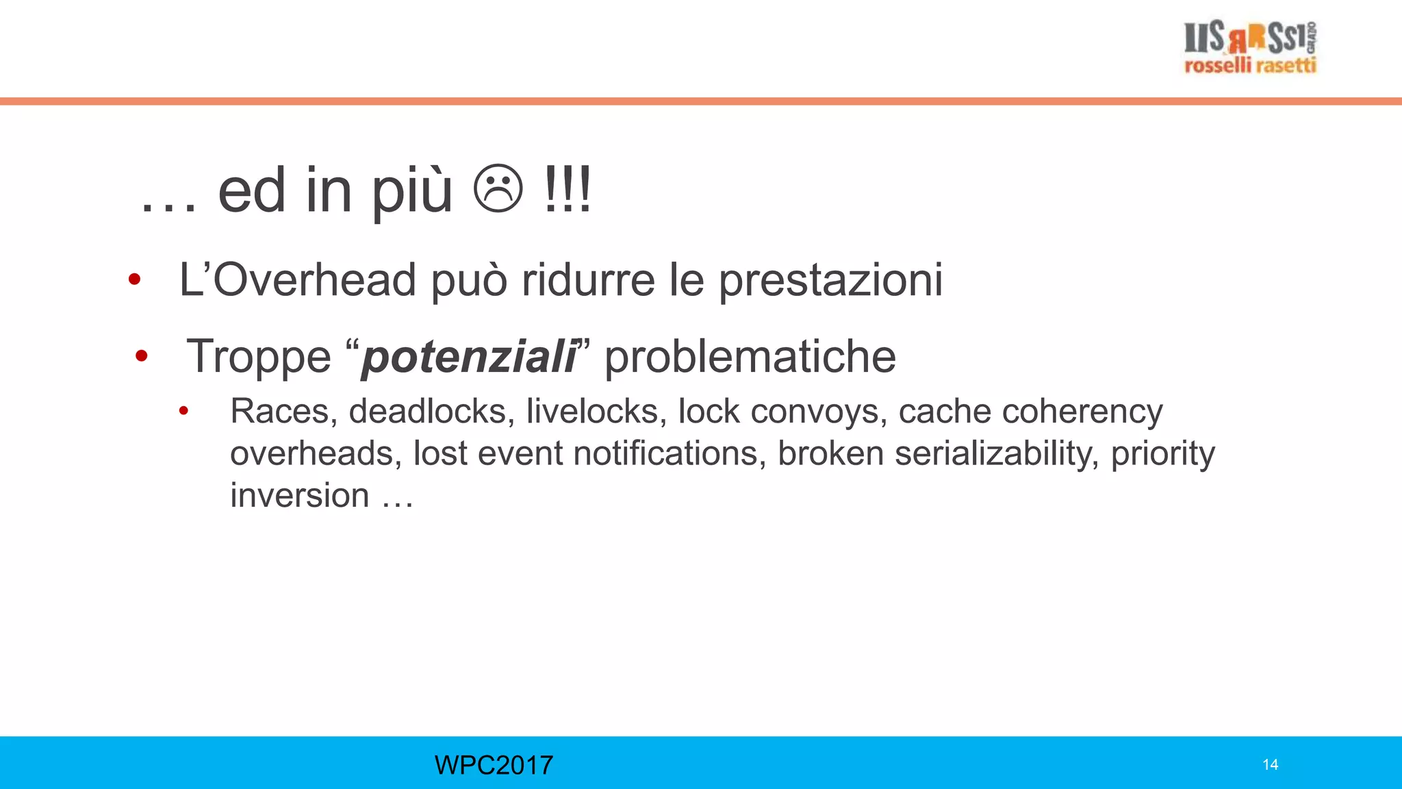 … ed in più  !!!
• L’Overhead può ridurre le prestazioni
• Troppe “potenziali” problematiche
• Races, deadlocks, livelocks, lock convoys, cache coherency
overheads, lost event notifications, broken serializability, priority
inversion …
WPC2017 14
 