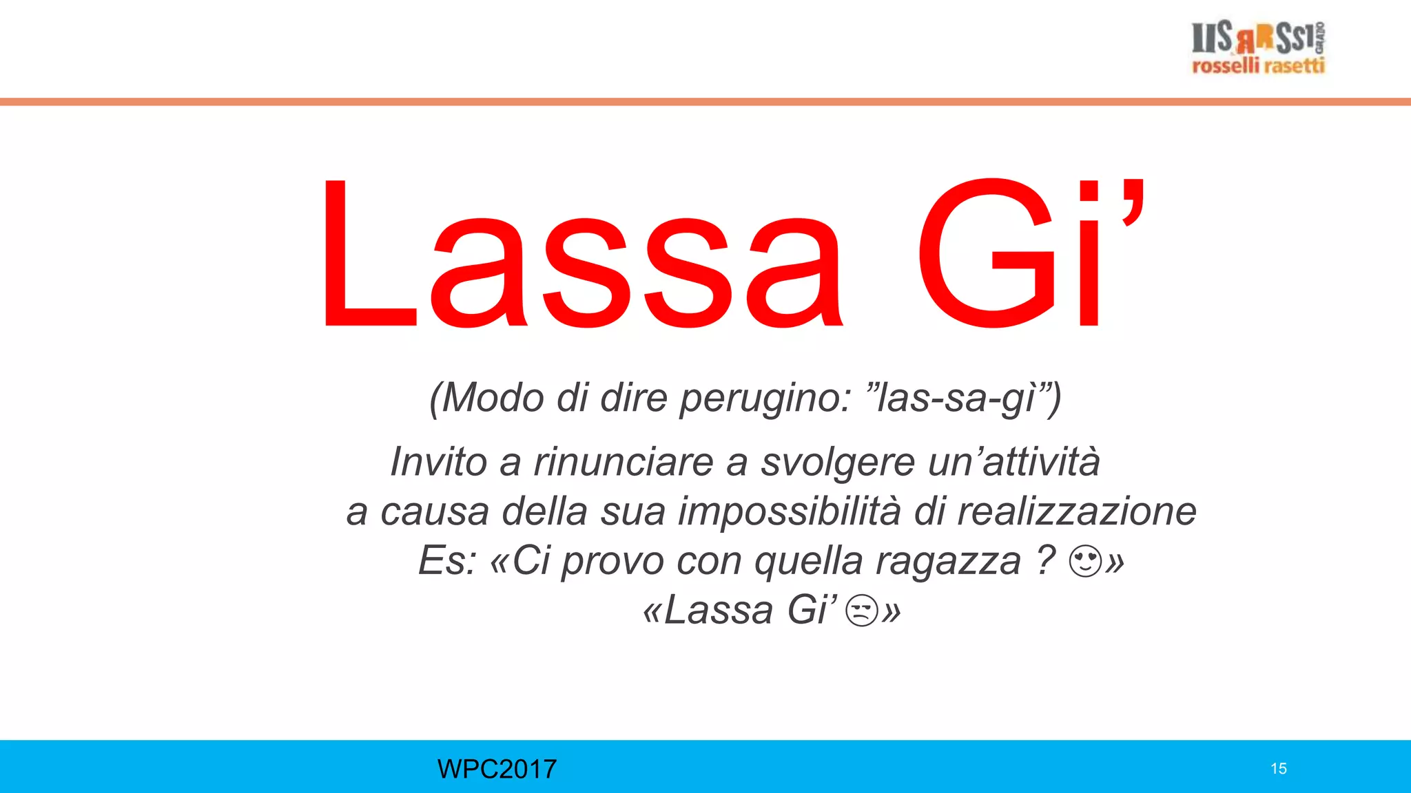 Lassa Gi’
WPC2017 15
(Modo di dire perugino: ”las-sa-gì”)
Invito a rinunciare a svolgere un’attività
a causa della sua impossibilità di realizzazione
Es: «Ci provo con quella ragazza ? 😍»
«Lassa Gi’ 😒»
 