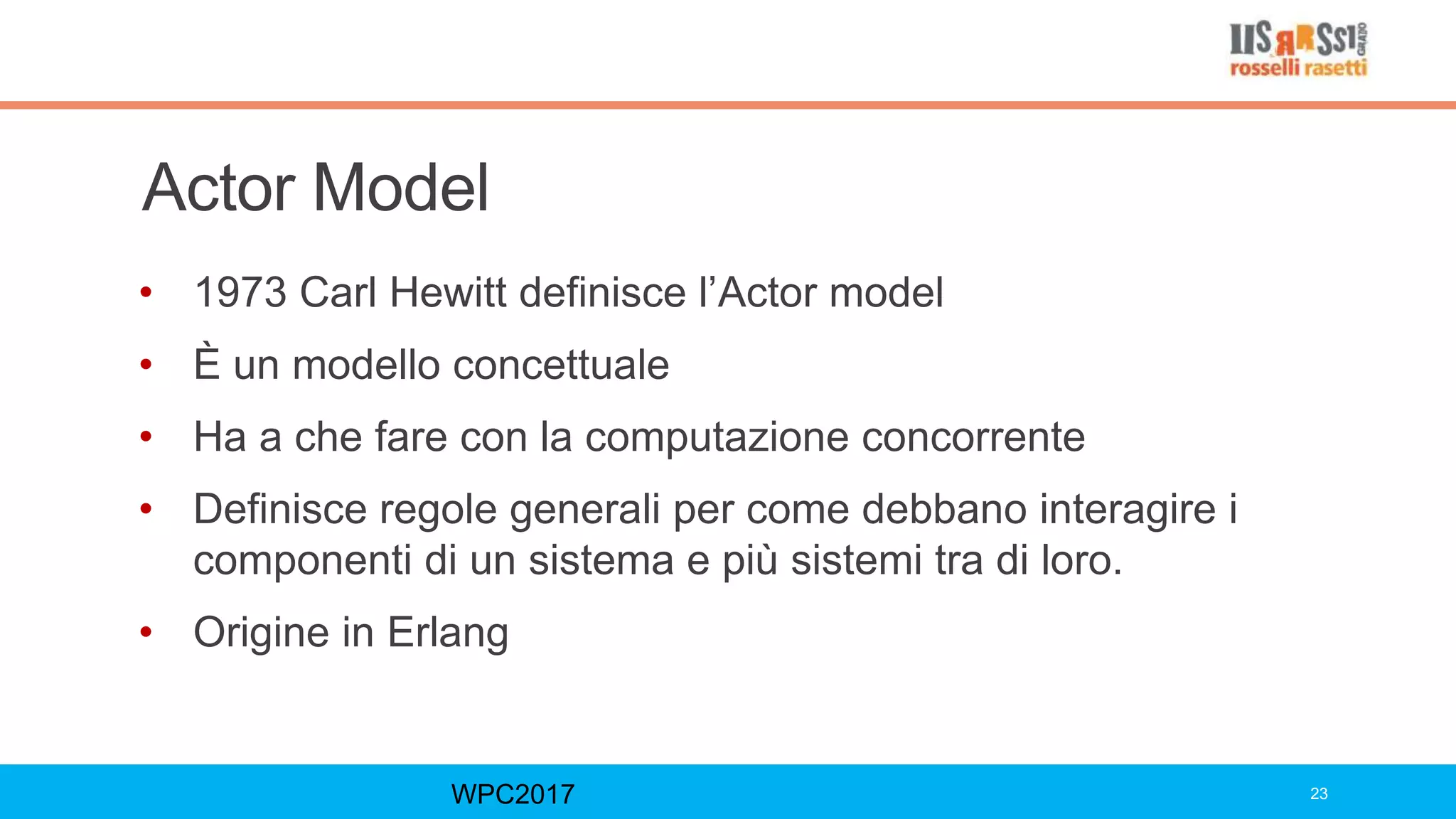 Actor Model
• 1973 Carl Hewitt definisce l’Actor model
• È un modello concettuale
• Ha a che fare con la computazione concorrente
• Definisce regole generali per come debbano interagire i
componenti di un sistema e più sistemi tra di loro.
• Origine in Erlang
WPC2017 23
 