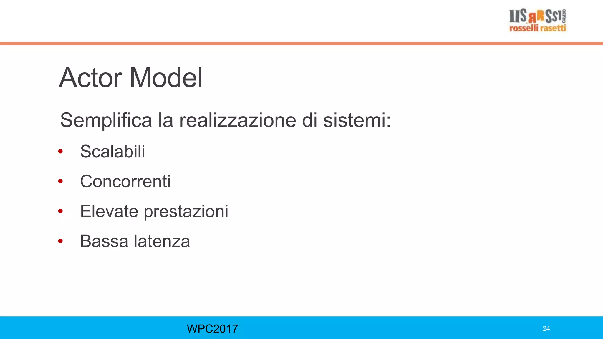 Actor Model
Semplifica la realizzazione di sistemi:
• Scalabili
• Concorrenti
• Elevate prestazioni
• Bassa latenza
WPC2017 24
 