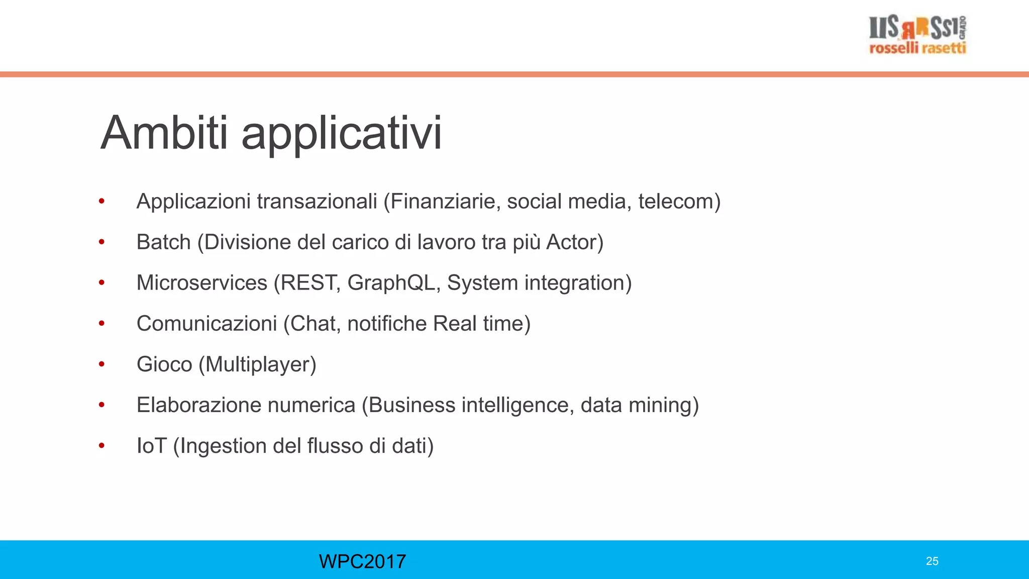 Ambiti applicativi
• Applicazioni transazionali (Finanziarie, social media, telecom)
• Batch (Divisione del carico di lavoro tra più Actor)
• Microservices (REST, GraphQL, System integration)
• Comunicazioni (Chat, notifiche Real time)
• Gioco (Multiplayer)
• Elaborazione numerica (Business intelligence, data mining)
• IoT (Ingestion del flusso di dati)
WPC2017 25
 