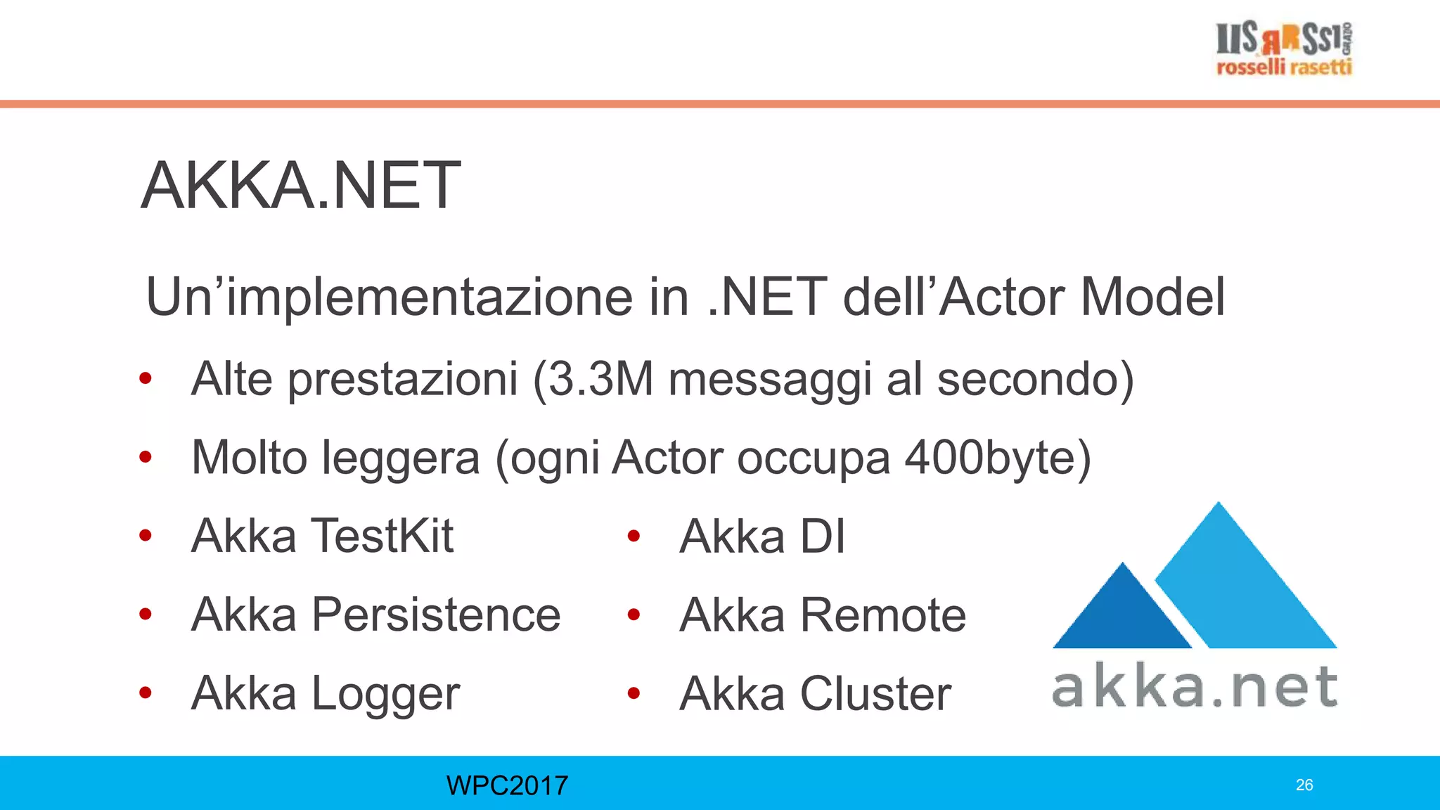 AKKA.NET
Un’implementazione in .NET dell’Actor Model
• Alte prestazioni (3.3M messaggi al secondo)
• Molto leggera (ogni Actor occupa 400byte)
• Akka TestKit
• Akka Persistence
• Akka Logger
WPC2017 26
• Akka DI
• Akka Remote
• Akka Cluster
 