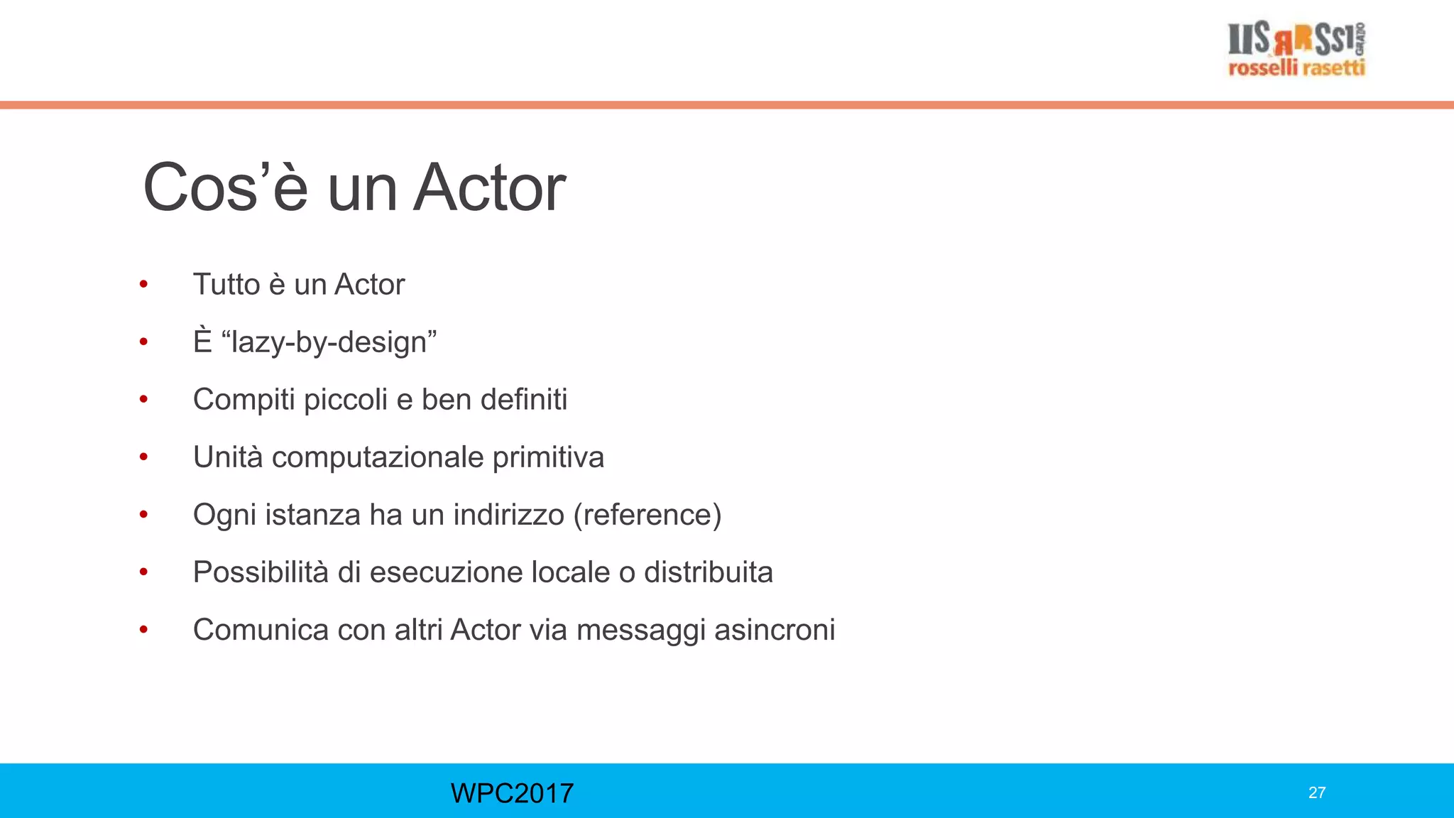 Cos’è un Actor
• Tutto è un Actor
• È “lazy-by-design”
• Compiti piccoli e ben definiti
• Unità computazionale primitiva
• Ogni istanza ha un indirizzo (reference)
• Possibilità di esecuzione locale o distribuita
• Comunica con altri Actor via messaggi asincroni
WPC2017 27
 