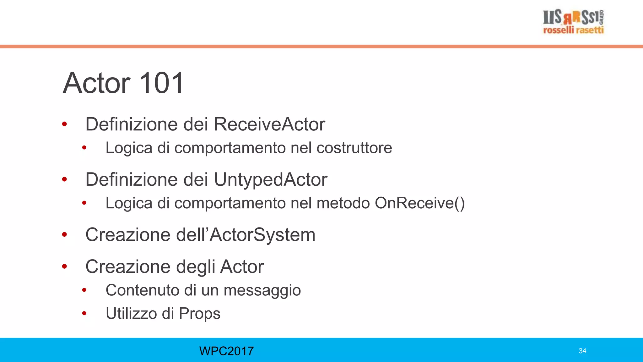 Actor 101
• Definizione dei ReceiveActor
• Logica di comportamento nel costruttore
• Definizione dei UntypedActor
• Logica di comportamento nel metodo OnReceive()
• Creazione dell’ActorSystem
• Creazione degli Actor
• Contenuto di un messaggio
• Utilizzo di Props
WPC2017 34
 