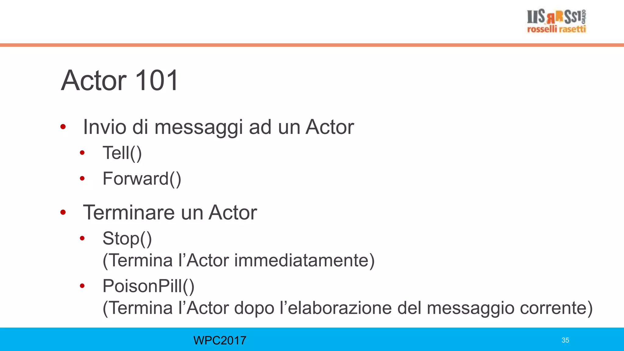 Actor 101
• Invio di messaggi ad un Actor
• Tell()
• Forward()
• Terminare un Actor
• Stop()
(Termina l’Actor immediatamente)
• PoisonPill()
(Termina l’Actor dopo l’elaborazione del messaggio corrente)
WPC2017 35
 