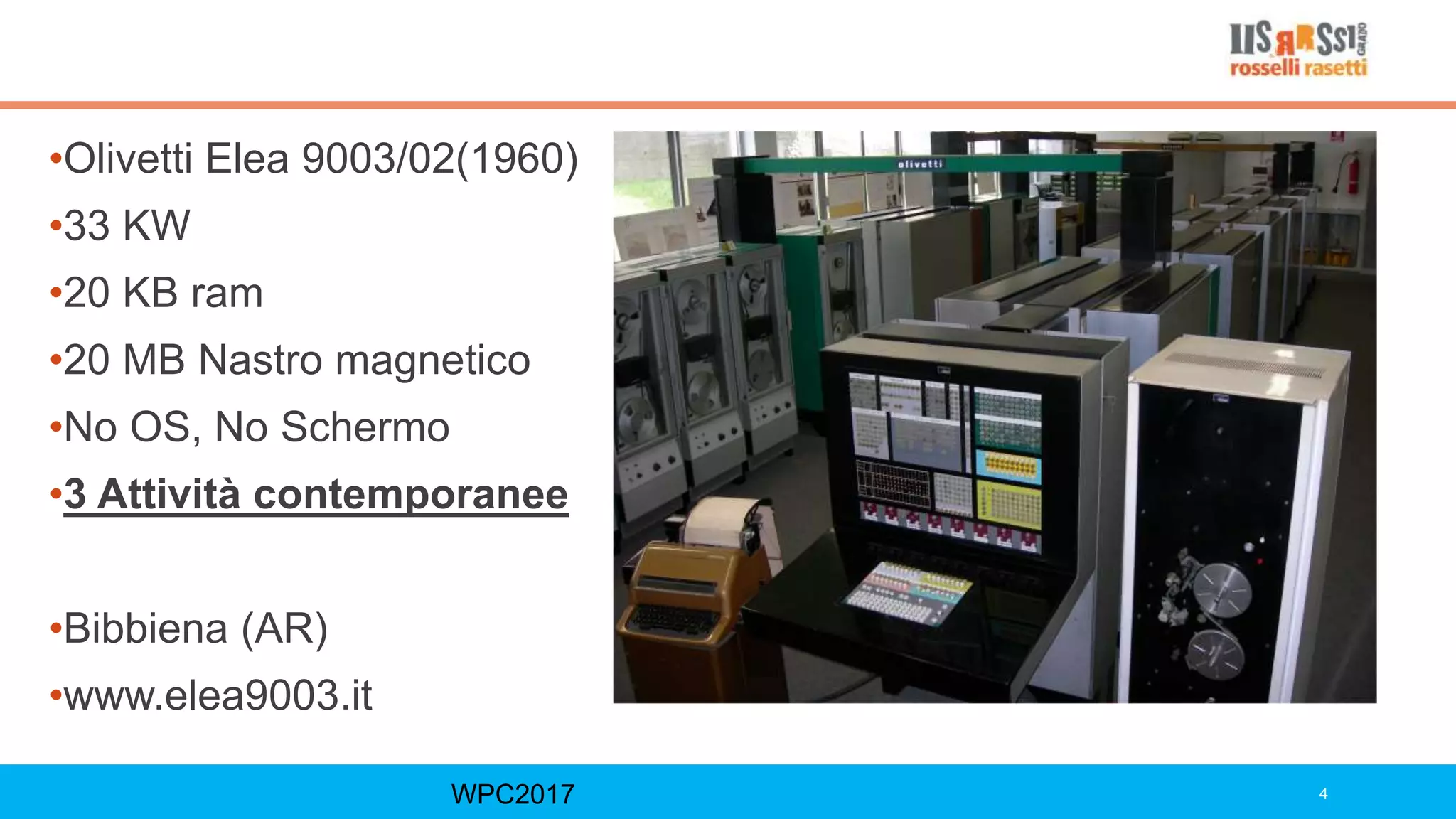 WPC2017 4
•Olivetti Elea 9003/02(1960)
•33 KW
•20 KB ram
•20 MB Nastro magnetico
•No OS, No Schermo
•3 Attività contemporanee
•Bibbiena (AR)
•www.elea9003.it
 