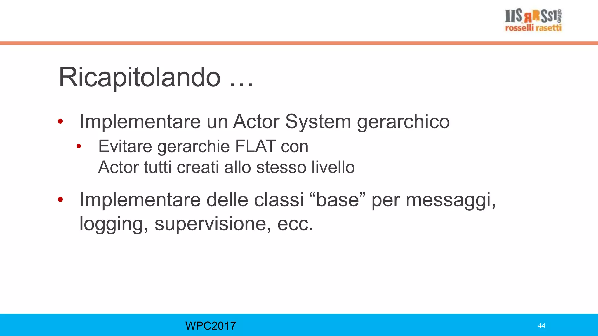 Ricapitolando …
• Implementare un Actor System gerarchico
• Evitare gerarchie FLAT con
Actor tutti creati allo stesso livello
• Implementare delle classi “base” per messaggi,
logging, supervisione, ecc.
WPC2017 44
 