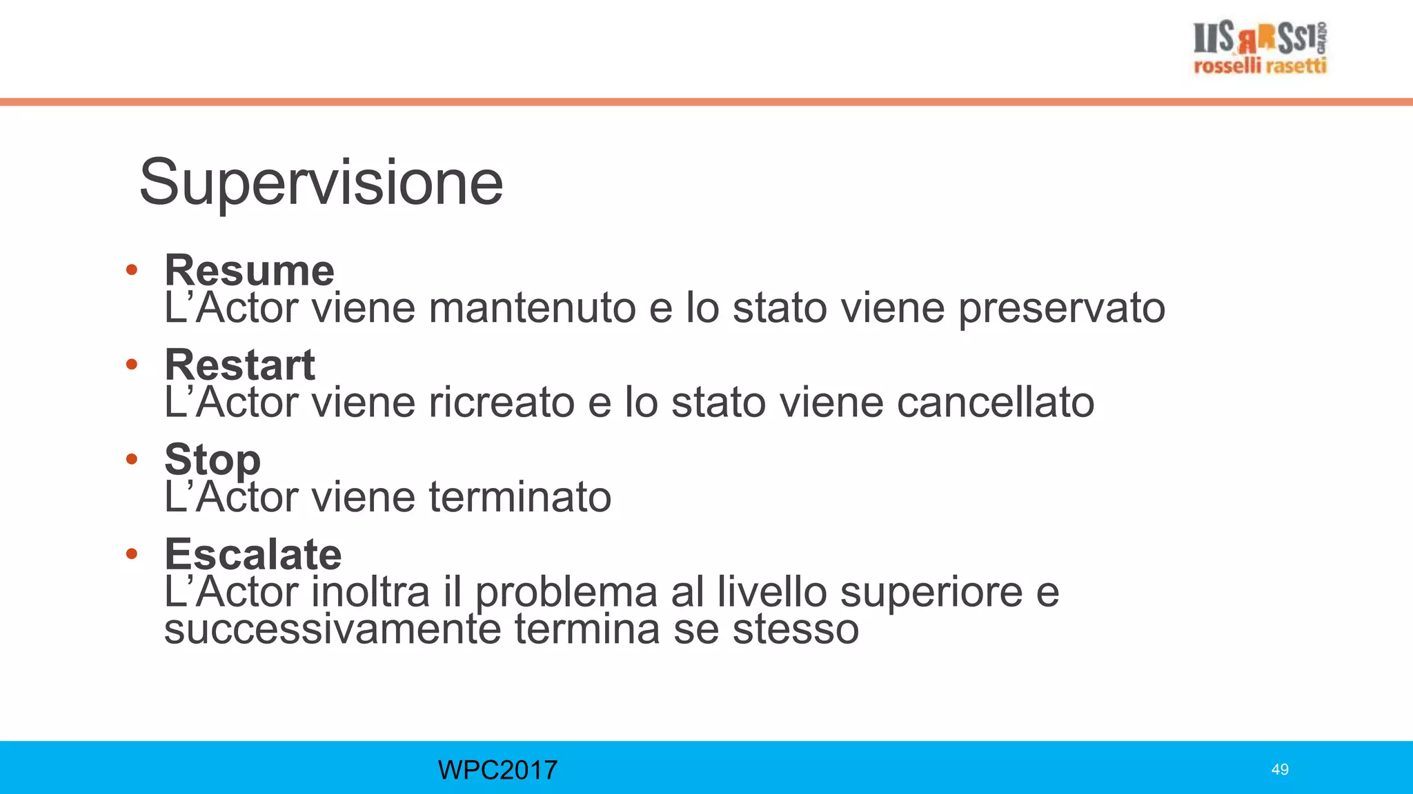 Supervisione
• Resume
L’Actor viene mantenuto e lo stato viene preservato
• Restart
L’Actor viene ricreato e lo stato viene cancellato
• Stop
L’Actor viene terminato
• Escalate
L’Actor inoltra il problema al livello superiore e
successivamente termina se stesso
WPC2017 49
 
