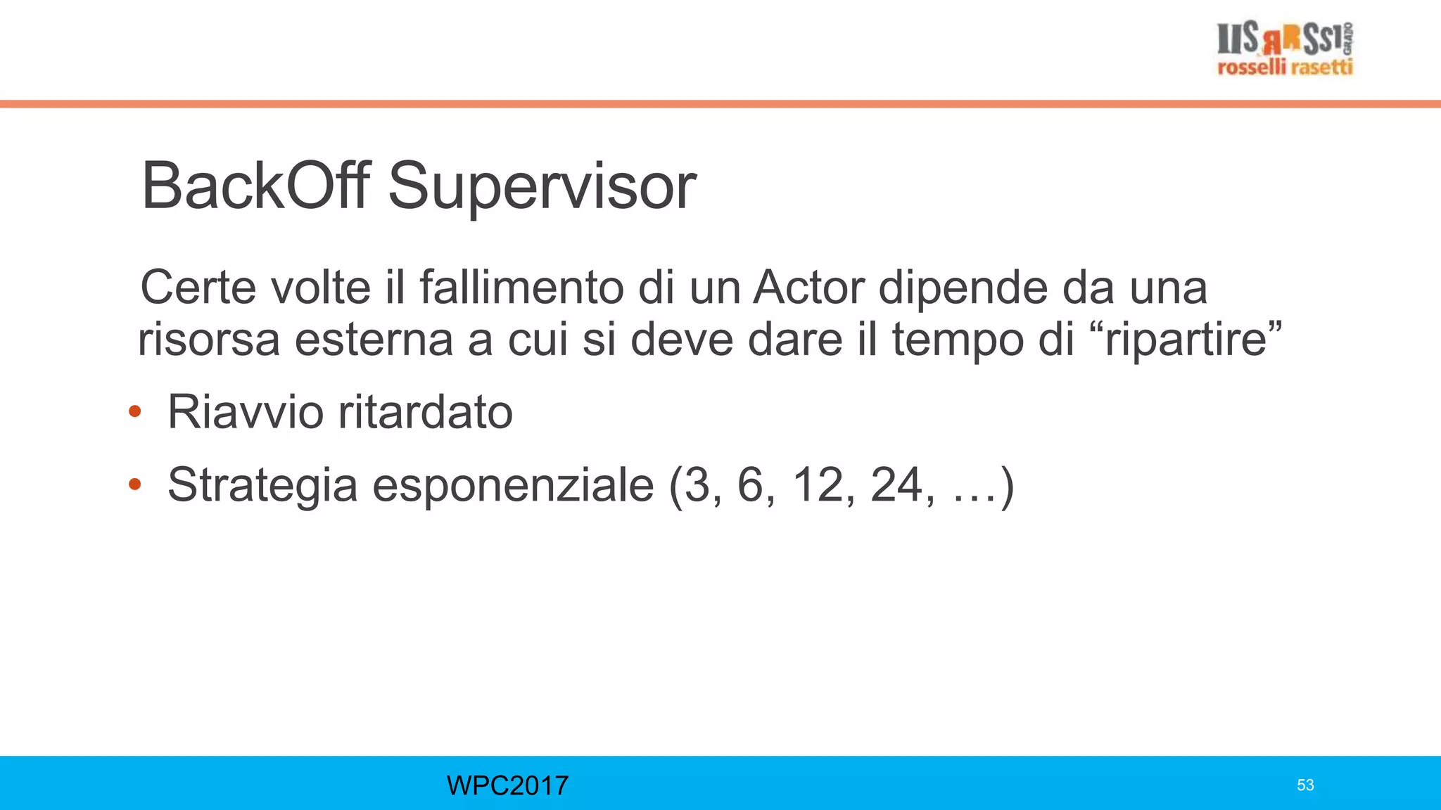 BackOff Supervisor
Certe volte il fallimento di un Actor dipende da una
risorsa esterna a cui si deve dare il tempo di “ripartire”
• Riavvio ritardato
• Strategia esponenziale (3, 6, 12, 24, …)
WPC2017 53
 